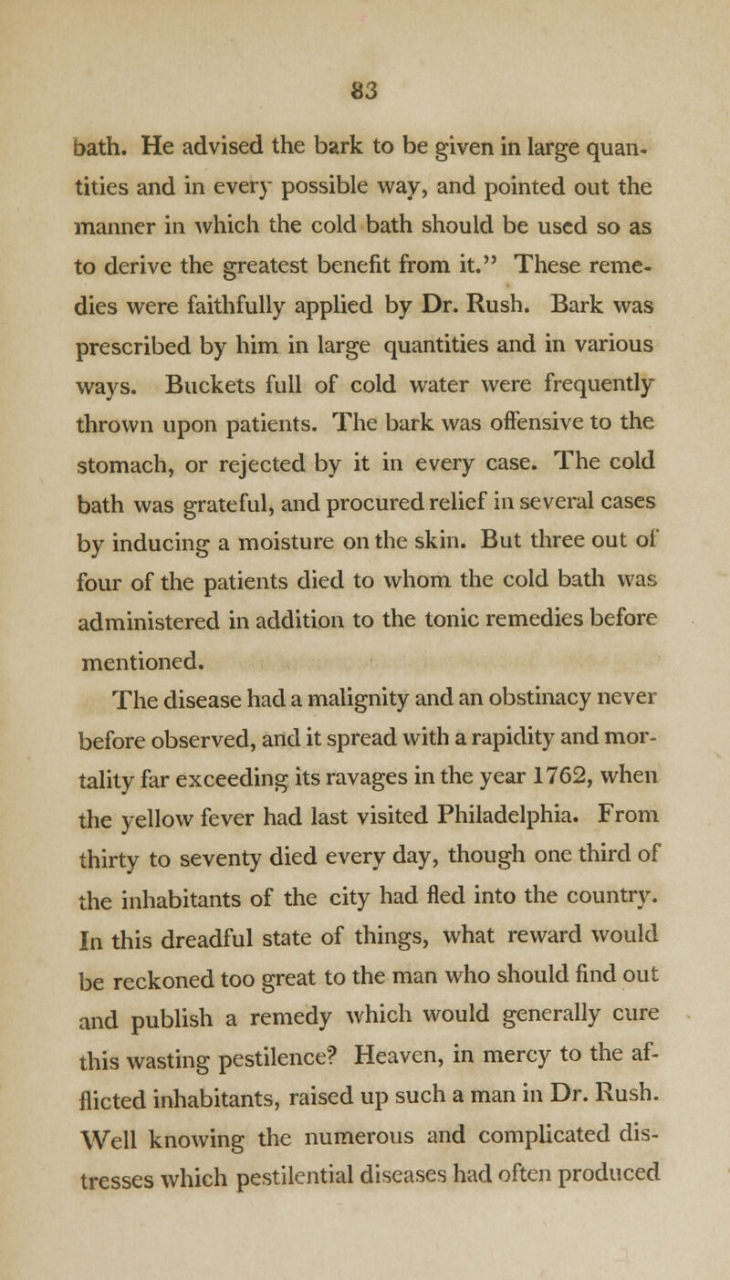 bath. He advised the bark to be given in large quan- tities and in every possible way, and pointed out the manner in which the cold bath should be used so as to derive the greatest benefit from it. These reme- dies were faithfully applied by Dr. Rush. Bark was prescribed by him in large quantities and in various ways. Buckets full of cold water were frequently thrown upon patients. The bark was offensive to the stomach, or rejected by it in every case. The cold bath was grateful, and procured relief in several cases by inducing a moisture on the skin. But three out of four of the patients died to whom the cold bath was administered in addition to the tonic remedies before mentioned. The disease had a malignity and an obstinacy never before observed, and it spread with a rapidity and mor- tality far exceeding its ravages in the year 1762, when the yellow fever had last visited Philadelphia. From thirty to seventy died every day, though one third of the inhabitants of the city had fled into the country. In this dreadful state of things, what reward would be reckoned too great to the man who should find out and publish a remedy which would generally cure this wasting pestilence? Heaven, in mercy to the af- flicted inhabitants, raised up such a man in Dr. Rush. Well knowing the numerous and complicated dis- tresses which pestilential diseases had often produced