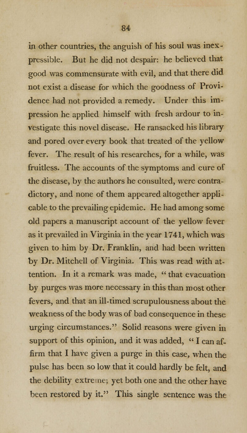 in other countries, the anguish of his soul was inex- pressible. But he did not despair: he believed that good was commensurate with evil, and that there did not exist a disease for which the goodness of Provi- dence had not provided a remedy. Under this im- pression he applied himself with fresh ardour to in- vestigate this novel disease. He ransacked his library and pored over every book that treated of the yellow fever. The result of his researches, for a while, was fruitless. The accounts of the symptoms and cure of the disease, by the authors he consulted, were contra- dictory, and none of them appeared altogether appli- cable to the prevailing epidemic. He had among some old papers a manuscript account of the yellow fever as it prevailed in Virginia in the year 1741, which was given to him by Dr. Franklin, and had been written by Dr. Mitchell of Virginia. This was read with at- tention. In it a remark was made,  that evacuation by purges was more necessary in this than most other fevers, and that an ill-timed scrupulousness about the weakness of the body was of bad consequence in these urging circumstances. Solid reasons were given in support of this opinion, and it was added,  I can af- firm that I have given a purge in this case, when the pulse has been so low that it could hardly be felt, and the debility extreme; yet both one and the other have been restored by it. This single sentence was the