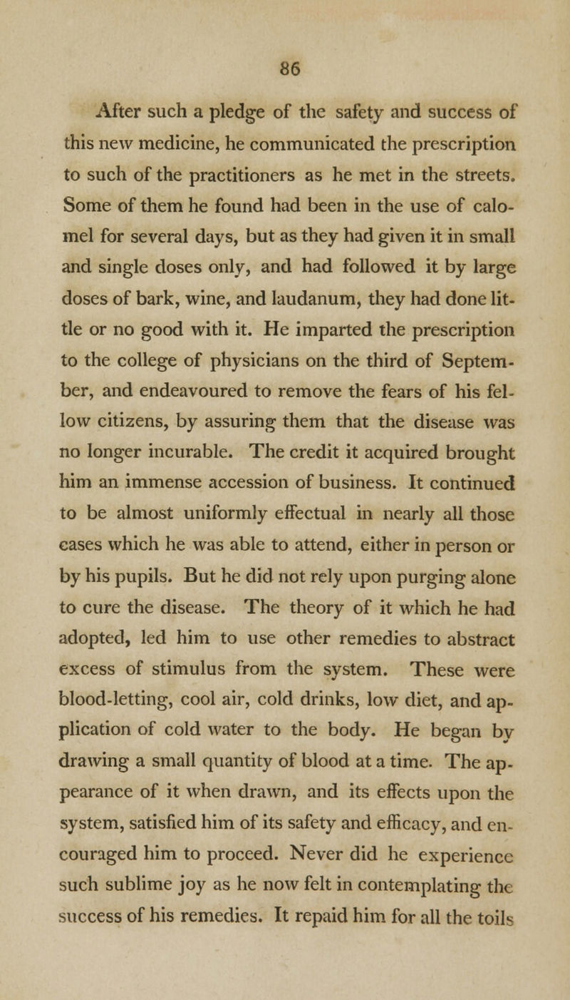 After such a pledge of the safety and success of this new medicine, he communicated the prescription to such of the practitioners as he met in the streets. Some of them he found had been in the use of calo- mel for several days, but as they had given it in small and single doses only, and had followed it by large doses of bark, wine, and laudanum, they had done lit- tle or no good with it. He imparted the prescription to the college of physicians on the third of Septem- ber, and endeavoured to remove the fears of his fel- low citizens, by assuring them that the disease was no longer incurable. The credit it acquired brought him an immense accession of business. It continued to be almost uniformly effectual in nearly all those cases which he was able to attend, either in person or by his pupils. But he did not rely upon purging alone to cure the disease. The theory of it which he had adopted, led him to use other remedies to abstract excess of stimulus from the system. These were blood-letting, cool air, cold drinks, low diet, and ap- plication of cold water to the body. He began bv drawing a small quantity of blood at a time. The ap- pearance of it when drawn, and its effects upon the system, satisfied him of its safety and efficacy, and en- couraged him to proceed. Never did he experience such sublime joy as he now felt in contemplating the success of his remedies. It repaid him for all the toils