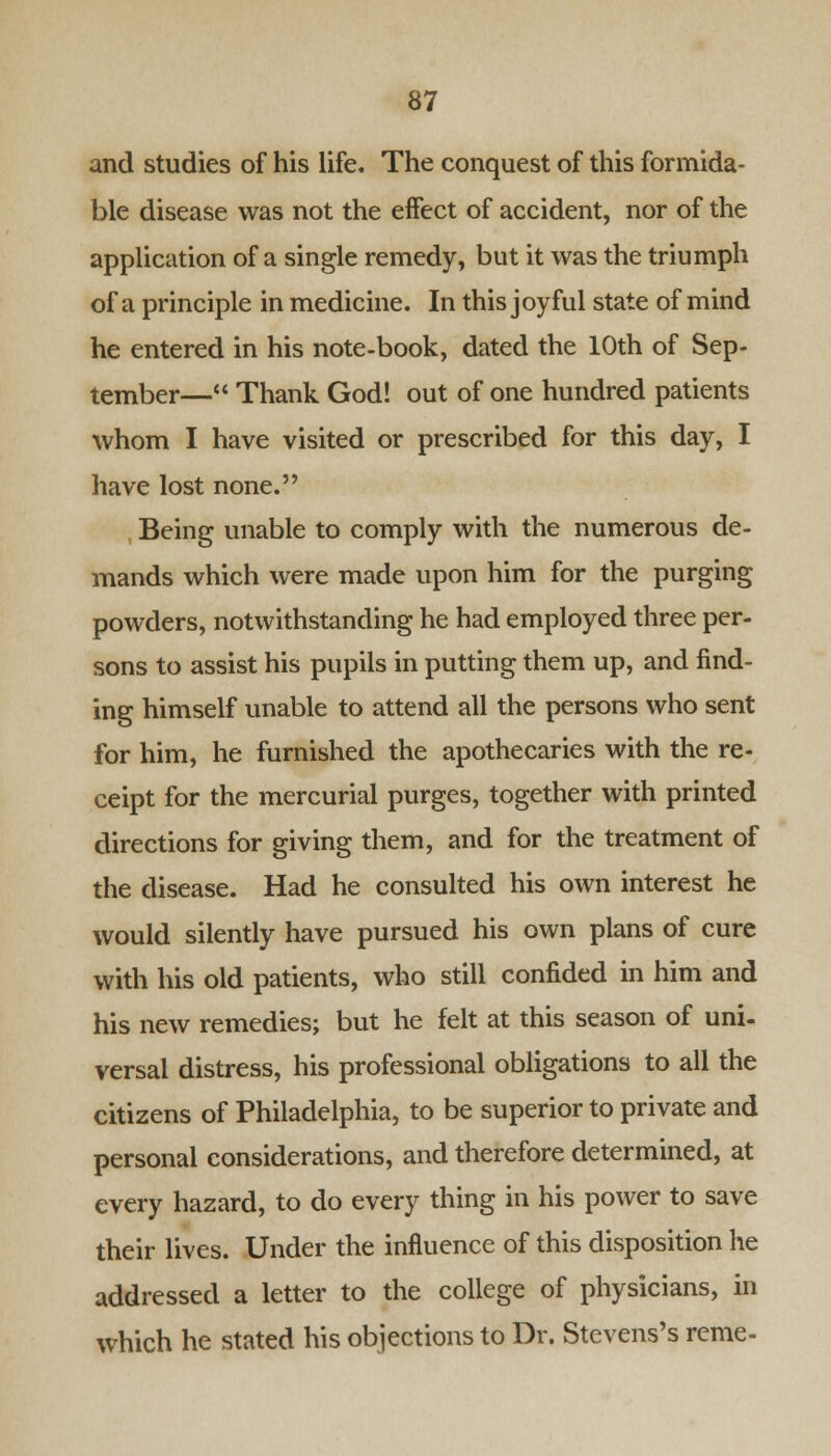 and studies of his life. The conquest of this formida- ble disease was not the effect of accident, nor of the application of a single remedy, but it was the triumph of a principle in medicine. In this joyful state of mind he entered in his note-book, dated the 10th of Sep- tember— Thank God! out of one hundred patients whom I have visited or prescribed for this day, I have lost none. Being unable to comply with the numerous de- mands which were made upon him for the purging powders, notwithstanding he had employed three per- sons to assist his pupils in putting them up, and find- ing himself unable to attend all the persons who sent for him, he furnished the apothecaries with the re- ceipt for the mercurial purges, together with printed directions for giving them, and for the treatment of the disease. Had he consulted his own interest he would silently have pursued his own plans of cure with his old patients, who still confided in him and his new remedies; but he felt at this season of uni- versal distress, his professional obligations to all the citizens of Philadelphia, to be superior to private and personal considerations, and therefore determined, at every hazard, to do every thing in his power to save their lives. Under the influence of this disposition he addressed a letter to the college of physicians, in which he stated his objections to Dr. Stevens's reme-