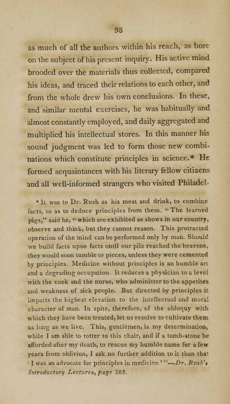 as much of all the authors within his reach, as bore on the subject of his present inquiry. His active mind brooded over the materials thus collected, compared his ideas, and traced their relations to each other, and from the whole drew his own conclusions. In these, and similar mental exercises, he was habitually and almost constantly employed, and daily aggregated and multiplied his intellectual stores. In this manner his sound judgment was led to form those new combi- nations which constitute principles in science.* He formed acquaintances with his literary fellow citizens and all well-informed strangers who visited Philadel- * It was to Dr. Rush as his meat and drink, to combine facts, so as to deduce principles from them. The learned pigs, said he, « which are exhibited as shows in our country, observe and think, but they cannot reason. This protracted operation of the mind can be performed only by man. Should we build facts upon facts until our pile reached the heavens, they would soon tumble to pieces, unless they were cemented by principles. Medicine without principles is an humble art and a degrading occupation. It reduces a physician to a level with the cook and the nurse, who administer to the appetites and weakness of sick people. But directed by principles it imparts the highest elevation to the intellectual and moral character of man. In spite, therefore, of the obloquy with which they have been treated, let us resolve to cultivate them as long as we live. This, gentlemen, is my determination, while I am able to totter to this chair, and if a tomb-stone be afforded after my death, to rescue my humble name for a few years from oblivion, I ask no further addition to it than thai ; I was an advocate for principles in medicine.* .—Z)r. Ru$h\ Introductory Lectures^ fiag-e 362.