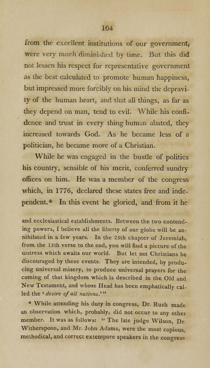 from the excellent institutions of our government, were very much diminished by time. But this did not lessen his respect for representative government as the best calculated to promote human happiness, but impressed more forcibly on his mind the depravi- ty of the human heart, and that all things, as far as they depend on man, tend to evil. While his confi- dence and trust in every thing human abated, they increased towards God. As he became less of a politician, he became more of a Christian. While he was engaged in the bustle of politics his country, sensible of his merit, conferred sundry offices on him. He was a member of the congress which, in 1776, declared these states free and inde- pendent.* In this event he gloried, and from it he and ecclesiastical establishments. Between the two contend- ing powers, I believe all the liberty of our globe will be an- nihilated in a few years. In the 25th chapter of Jeremiah, from the 15th verse to the end, you will find a picture of the distress which awaits our world. But let not Christians be discouraged by these events. They are intended, by produ- cing universal misery, to produce universal prayers for the coming of that kingdom which is described in the Old and New Testament, and whose Head has been emphatically cal- led the ' desire of all nations' * While attending his duty in congress, Dr. Rush made an observation which, probably, did not occur to any other member. It was as follows:  The late judge Wilson, Dr. Witherspoon, and Mr. John Adams, were the most copious, methodical, and correct extempore speakers in the congress