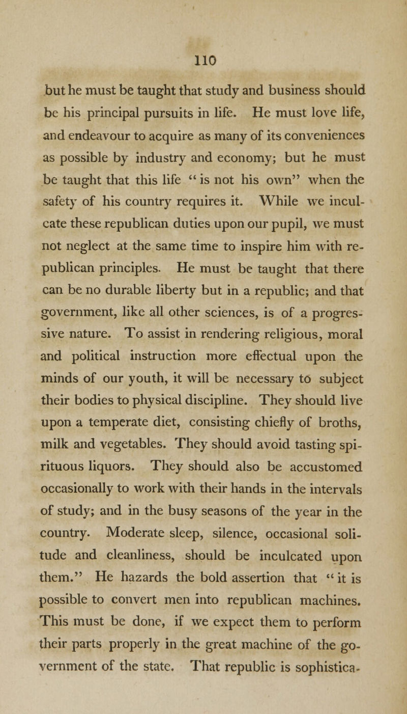 but he must be taught that study and business should be his principal pursuits in life. He must love life, and endeavour to acquire as many of its conveniences as possible by industry and economy; but he must be taught that this life  is not his own when the safety of his country requires it. While we incul- cate these republican duties upon our pupil, we must not neglect at the same time to inspire him with re- publican principles. He must be taught that there can be no durable liberty but in a republic; and that government, like all other sciences, is of a progres- sive nature. To assist in rendering religious, moral and political instruction more effectual upon the minds of our youth, it will be necessary to subject their bodies to physical discipline. They should live upon a temperate diet, consisting chiefly of broths, milk and vegetables. They should avoid tasting spi- rituous liquors. They should also be accustomed occasionally to work with their hands in the intervals of study; and in the busy seasons of the year in the country. Moderate sleep, silence, occasional soli- tude and cleanliness, should be inculcated upon them. He hazards the bold assertion that it is possible to convert men into republican machines. This must be done, if we expect them to perform their parts properly in the great machine of the go- vernment of the state. That republic is sophistica-