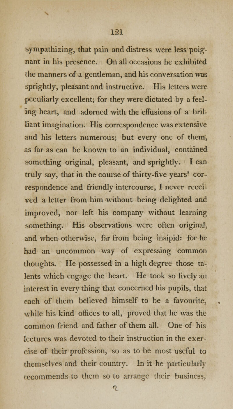 sympathizing, that pain and distress were less poig- nant in his presence. On all occasions he exhibited the manners of a gentleman, and his conversation was sprightly, pleasant and instructive. His letters were peculiarly excellent; for they were dictated by a feel- ing heart, and adorned with the effusions of a bril- liant imagination. His correspondence was extensive and his letters numerous; but every one of them, as far as can be known to an individual, contained something original, pleasant, and sprightly. I can truly say, that in the course of thirty-five years' cor- respondence and friendly intercourse, I never recei- ved a letter from him without being delighted and improved, nor left his company without learning something. His observations were often original, and when otherwise, far from being insipid: for he had an uncommon way of expressing common thoughts. He possessed in a high degree those ta- lents which engage the heart. He took so lively an interest in every thing that concerned his pupils, that each of them believed himself to be a favourite, while his kind offices to all, proved that he was the common friend and father of them all. One of his lectures was devoted to their instruction in the exer- cise of their profession, so as to be most useful to themselves and their country. In it he particularly recommends to them so to arrange their business.