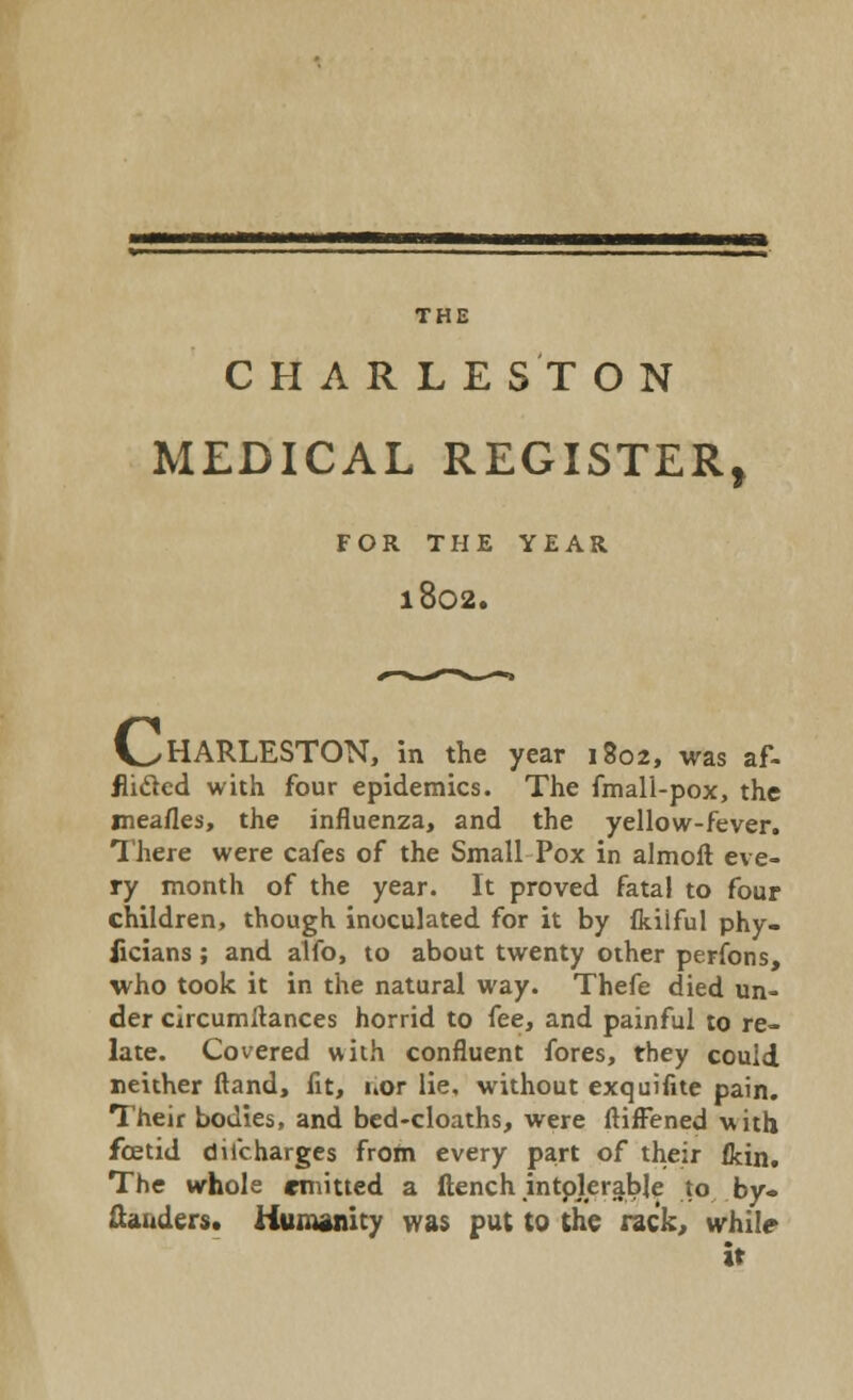 THE CHARLESTON MEDICAL REGISTER, FOR THE YEAR l802. V^HARLESTON, in the year 1802, was af- flicted with four epidemics. The fmall-pox, the meafles, the influenza, and the yellow-fever. There were cafes of the Small Pox in almoft eve- ry month of the year. It proved fatal to four children, though inoculated for it by fkiiful phy- iicians; and alfo, to about twenty other perfons, who took it in the natural way. Thefe died un- der circumitances horrid to fee, and painful to re- late. Covered with confluent fores, they could neither ftand, fit, uor lie, without exquifite pain. Their bodies, and bed-cloaths, were ftiffened with foetid diicharges from every part of their {kin. The whole emitted a flench intolerable to by- Zanders. Humanity was put to the rack, while it