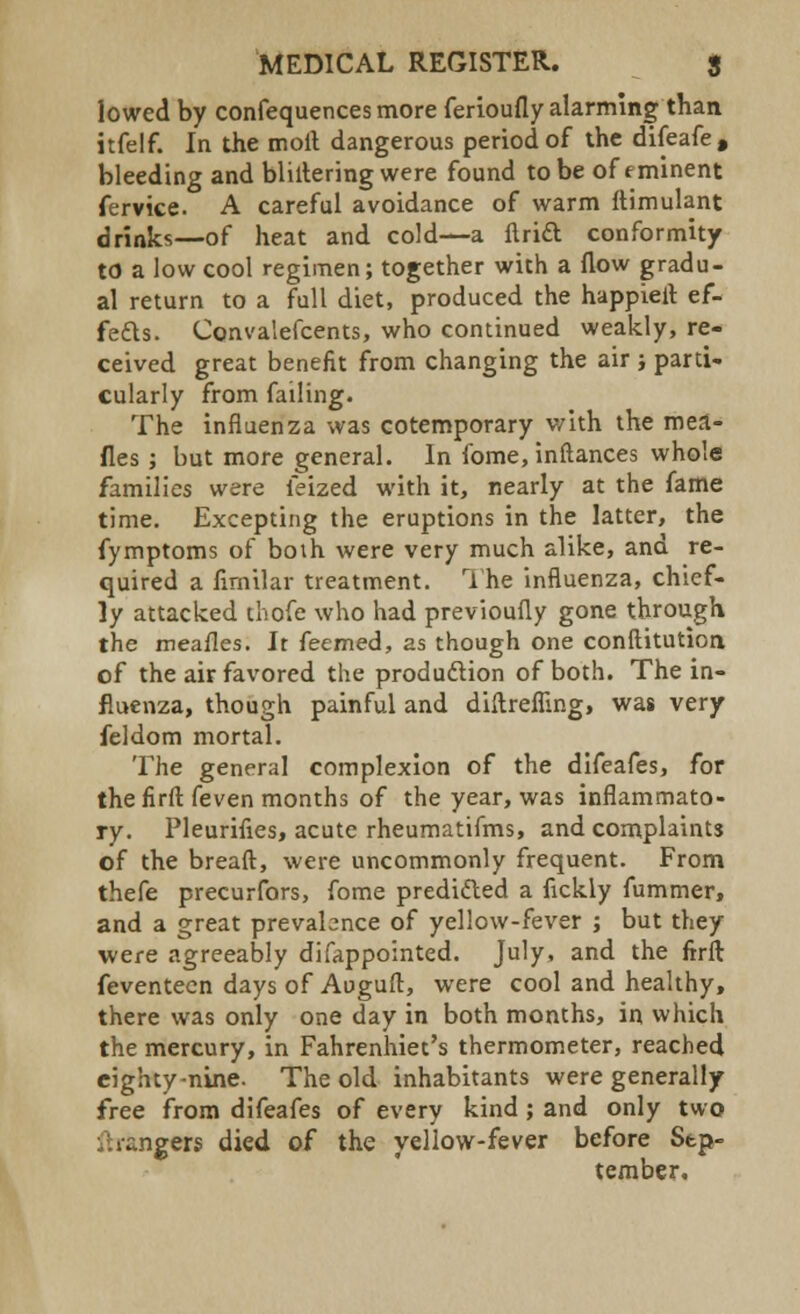lowed by confequencesmore ferioufly alarming than itfelf. In the moil dangerous period of the difeafe, bleeding and bliltering were found to be of eminent fervice. A careful avoidance of warm ftimulant drinks—of heat and cold—a ftri£t conformity to a low cool regimen; together with a flow gradu- al return to a full diet, produced the happieit ef- fects. Convalefcents, who continued weakly, re- ceived great benefit from changing the air ; parti- cularly from failing. The influenza was cotemporary with the mea- fles ; but more general. In fome, instances whole families were feized with it, nearly at the fame time. Excepting the eruptions in the latter, the fymptoms of both were very much alike, and re- quired a flmilar treatment. The influenza, chief- ly attacked thofe who had previoufly gone through the meafles. It feemed, as though one conftitutioa of the air favored the production of both. The in- fluenza, though painful and diltrefling, was very feldom mortal. The general complexion of the difeafes, for the firft feven months of the year, was inflammato- ry. Pleurifles, acute rheumatifms, and complaints of the breaft, were uncommonly frequent. From thefe precurfors, fome predicted a fickly fummer, and a great prevalence of yellow-fever ; but they were agreeably difappointed. July, and the firft feventecn days of Auguft, were cool and healthy, there was only one day in both months, in which the mercury, in Fahrenhiec's thermometer, reached eighty-nine. The old inhabitants were generally free from difeafes of every kind; and only two Grangers died of the yellow-fever before Sep- tember.