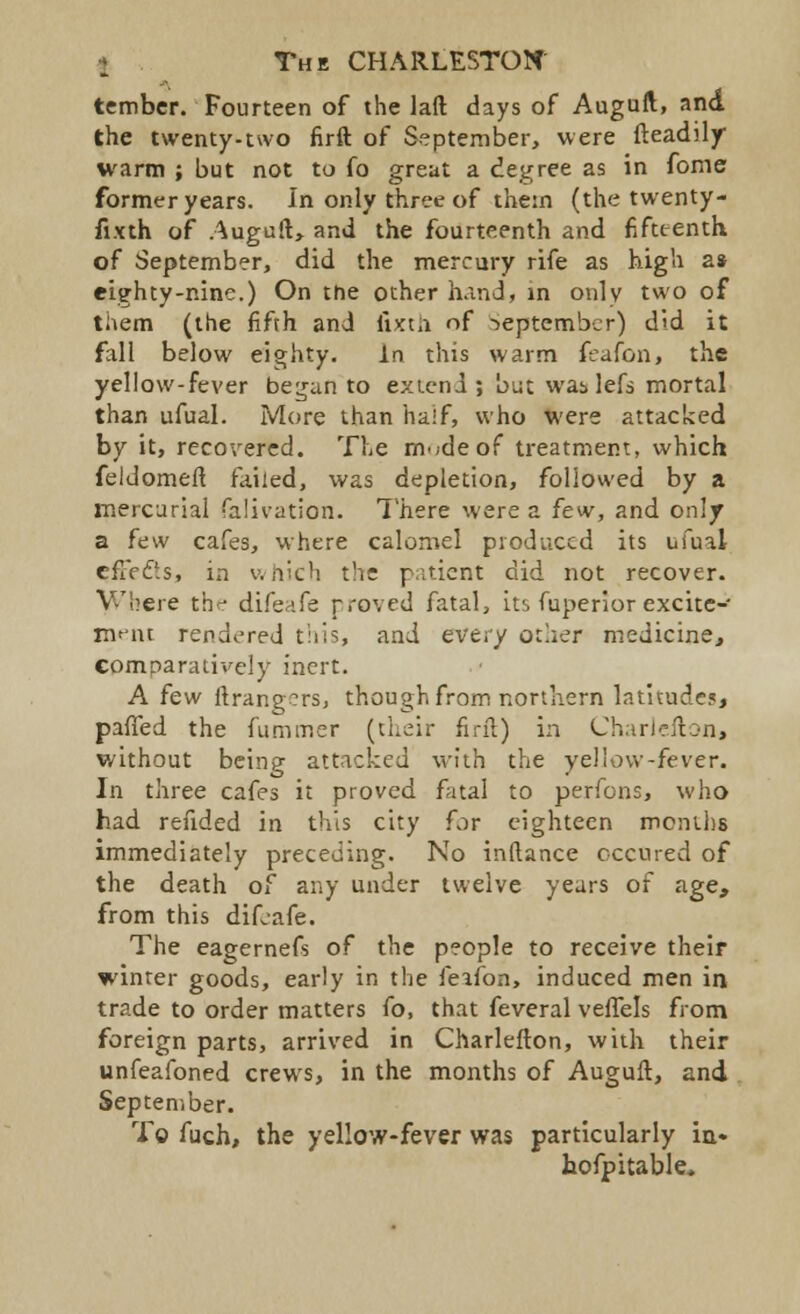 tembcr. Fourteen of the lad days of Auguft, and the twenty-two firft of September, were fteadily warm ; but not to fo great a degree as in fome former years. In only three of them (the twenty- fix th of Auguft, and the fourteenth and fifteenth. of September, did the mercury rife as high a* eighty-nine.) On the other hand, in only two of them (the fifth and lixtii of September) did it fall below eighty. in this warm feafon, the yellow-fever beijan to extend; but was lefs mortal than ufual. More than half, who were attacked by it, recovered. The rnwdeof treatment, which feldomeft failed, was depletion, followed by a mercurial falivation. There were a few, and only a few cafes, where calomel produced its ufual effects, in which the patient did not recover. Where th^ difeafe proved fatal, its fuperior excite- ment rendered this, and every other medicine, comparatively inert. A few ftrangcrs, though from northern latitude?, panned the fummer (their firft) in Charlefton, without being attacked with the yel low -fever. In three cafes it proved fatal to perfons, who had refided in this city for eighteen months immediately preceding. No inftance occured of the death of any under twelve years of age, from this difeafe. The eagernefs of the people to receive their winter goods, early in the feifon, induced men in trade to order matters fo, that feveral veffels from foreign parts, arrived in Charlefton, with their unfeafoned crews, in the months of Auguft, and September. To fuch, the yellow-fever was particularly in» hofpitable.