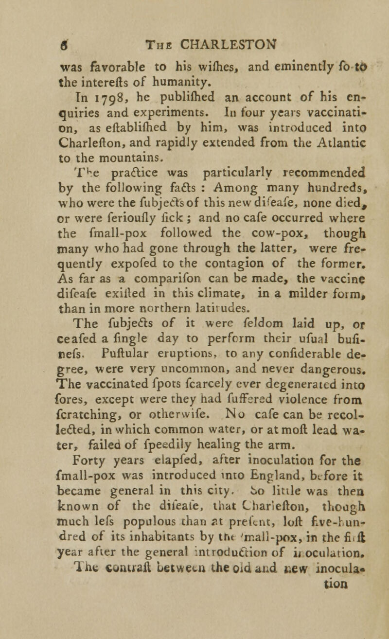 was favorable to his wifhes, and eminently fo to the interefts of humanity. Tn 1798, he publiihed an account of his en- quiries and experiments. In four years vaccinati- on, as eftablilhed by him, was introduced into Charlefton, and rapidly extended from the Atlantic to the mountains. TKe pra&ice was particularly recommended by the following facts : Among many hundreds, who were the fubjecTsof this new difeafe, none died, or were ferioufly lick ; and no cafe occurred where the fmall-pox followed the cow-pox, though many who had gone through the latter, were fre- quently expofed to the contagion of the former. As far as a comparifon can be made, the vaccine difeafe exilted in this climate, in a milder form, than in more northern latitudes. The fubjec~ts of it were feldom laid up, or ceafed a fingle day to perform their ufual buli- Iiefs. Puftular eruptions, to any confiderable de- gree, were very uncommon, and never dangerous. The vaccinated fpots fcarcely ever degenerated into fores, except were they had fuffered violence from fcratching, or other wife. No cafe can be recol- lected, in which common water, or at moft lead wa- ter, failed of fpeedily healing the arm. Forty years elapfed, after inoculation for the fmall-pox was introduced into England, before it became general in this city, to little was then known of the difeafe, that Charlefton, though much lefs populous than <u prefent, loft five-hun- dred of its inhabitants by the 'mall-pox, in the fi.il year after the general introduction of iroculation. The coiuraft between the om and t.ew inocula- tion