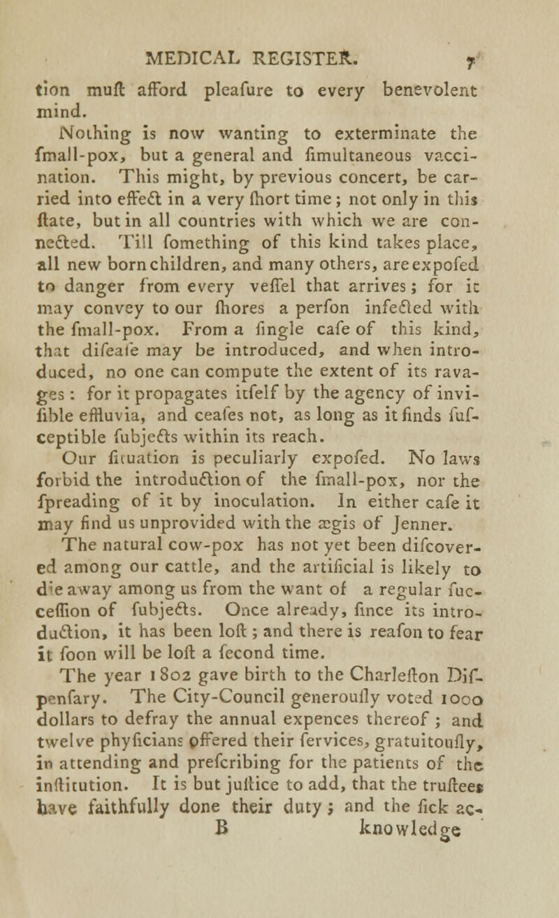 tion muft afford pleafure to every benevolent mind. Nothing is now wanting to exterminate the fmall-pox, but a general and limultaneous vacci- nation. This might, by previous concert, be car- ried into effett in a very fhort time; not only in this ftate, but in all countries with which we are con- nected. Till fomething of this kind takes place, all new born children, and many others, areexpofed to danger from every veffel that arrives; for ic may convey to our fhores a perfon infedled with the fmall-pox. From a fingle cafe of this kind, that difeafe may be introduced, and when intro- duced, no one can compute the extent of its rava- ges : for it propagates itfelf by the agency of invi- sible effluvia, and ceafes not, as long as it finds fuf- ceptible fubjcfts within its reach. Our fituation is peculiarly expofed. No laws forbid the introduction of the fmall-pox, nor the fpreading of it by inoculation. In either cafe it may find us unprovided with the asgis of Jenner. The natural cow-pox has not yet been difcover- ed among our cattle, and the artificial is likely to die away among us from the want of a regular fuc- ceflion of fubje&s. Once already, fince its intro- duction, it has been loft ; and there is reafon to fear it foon will be loft a fecond time. The year 1802 gave birth to the Charlefton Dif- penfary. The City-Council generoufly voted 1000 dollars to defray the annual expences thereof ; and twelve phyficians pfFered their fervices, gratuitoufly, in attending and prefcribing for the patients of the inftitution. It is but jultice to add, that the trufteee have faithfully done their duty, and the fick ac- B knowledge