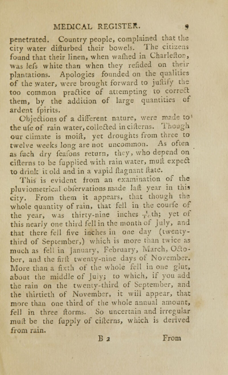 penetrated. Country people, complained that the city water diflurbed their bowels. The citizens found that their linen, when warned in Charlefton, was lefs white than when they refided on their plantations. Apologies founded on the qualities of the water, were brought forward to juiiify the too common practice of attempting to correal them, by the addition of large quantities of ardent fpirits. C'jcclions of a different nature, were made to1 the ufe of rain water, colle&ed in citterns. Though our Climate is moitt, yet droughts from three to twelve weeks long are not uncommon. As often as fuch dry fcafons return, they, who depend on cifterns to be fupplied with rain water, mult expect to drink it old and in a vapid ftagnant ftattf. This is evident from an examination of the pluviometric.il obfervations made laff year in this city. From them it appears, that though the whole quantity of rain, that fell in the courfe of the year, was thirty-nine inches r\ th; yet of this nearly one third fell in the month of July, and that there feil five inches in one day (twenty- third of September,) which is more than twice as much as fell in January, February, March, O£lo- ber, and the firlt twenty-nine days of November- More than a fixth of the whole fell in one glut, about the middle of July; to which, if you add the rain on the twenty-third of September, and the thirtieth of November, it will appear, that more than one third of the whole annual amount, fell in three ftorms. So uncertain and irregular mutt be the fupply of citterns, which is derived from rain. B 2 From
