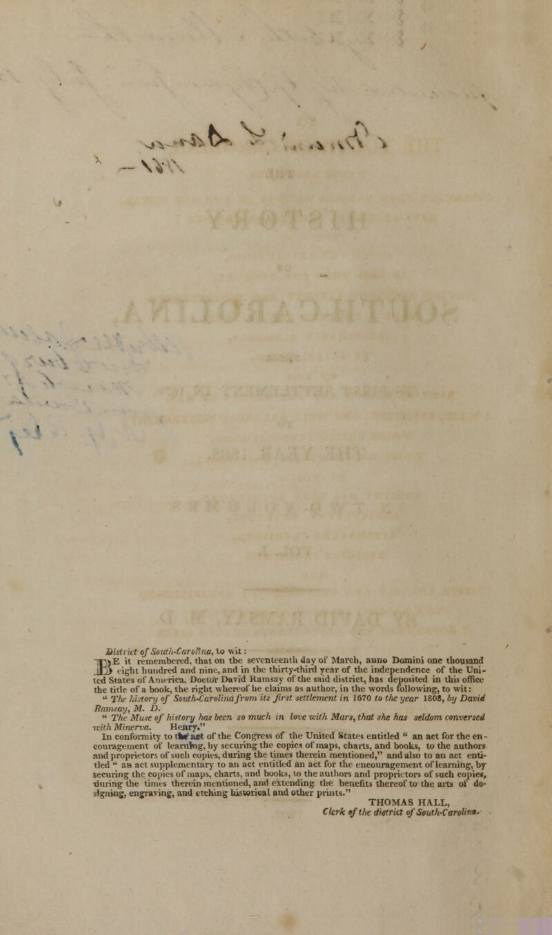 \ district ofSouth-CaroPna, to wit: TJjE it remembered, that on the seventeenth day of March, anno Domini one thousand _Jj> light hundred and nine, and in the thirty-third year of the independence of the Uni- ted States of America. Doctor David Ramsay of the said district, has deposited in this office the title of a book, the right whereof he claims as author, in the words following, to wit:  Tin- fdstory of South-Carolinafrom Us first settlement in 1670 to the year 1808, by David Pa7may, M. D.  The Muse of history has been so much in love -with Mars, that she has seldom conversed ■svith Minerva. Henry. In conformity to iWaet of the Congress of the United States entitled  an act for the en- couragement of learning, by securing the copies of maps, charts, and books, to the authors and proprietors of such copies, during the times therein mentioned, and also to an act enti- tled u an act supplementary to an act entitled an act for the encouragement of learning, by securing the copies of maps, charts, and books, to the authors and proprietors of such copies, •during the times therein mentioned, and extending the benefits thereof to the arts of de- signing, engraving, and etching historical and other prints. THOMAS HALL, Clerk efthe district of South-Carolina-