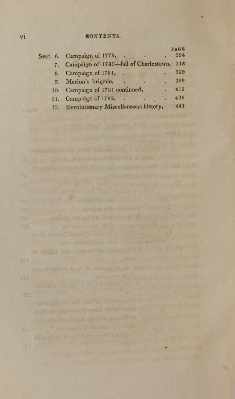 PAGE Sect. 6. Campaign of 1779, . . .294 7. Campaign of 1780—fall of Charlestown, 318 8. Campaign of 1781, . . .390 9. Marion's brigade, . • . 399 10. Campaign of 1781 continued, . 415 11. Campaign of 1782, . . . 436 12. Revolutionary Miscellaneous history, 441