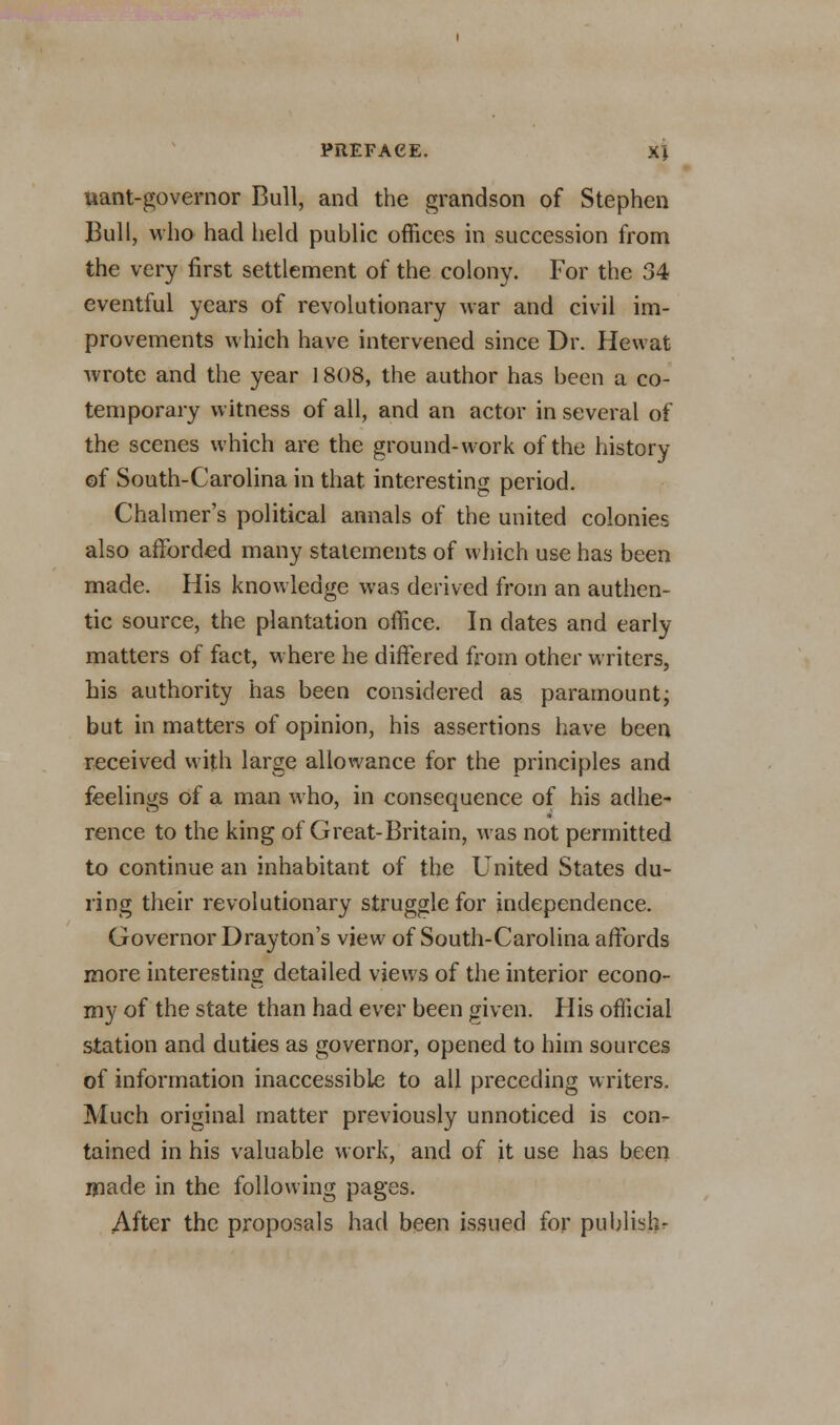 iiant-governor Bull, and the grandson of Stephen Bull, who had held public offices in succession from the very first settlement of the colony. For the 34 eventful years of revolutionary war and civil im- provements which have intervened since Dr. Hewat wrote and the year 1808, the author has been a co- temporary witness of all, and an actor in several of the scenes which are the ground-work of the history of South-Carolina in that interesting period. Chalmer's political annals of the united colonies also afforded many statements of which use has been made. His knowledge was derived from an authen- tic source, the plantation office. In dates and early matters of fact, where he differed from other writers, his authority has been considered as paramount; but in matters of opinion, his assertions have been received with large allowance for the principles and feelings of a man who, in consequence of his adhe- rence to the king of Great-Britain, was not permitted to continue an inhabitant of the United States du- ring their revolutionary struggle for independence. Governor Drayton's view of South-Carolina affords more interesting detailed views of the interior econo- my of the state than had ever been given. His official station and duties as governor, opened to him sources of information inaccessible to all preceding writers. Much original matter previously unnoticed is con- tained in his valuable work, and of it use has been made in the following pages. After the proposals had been issued for publish-