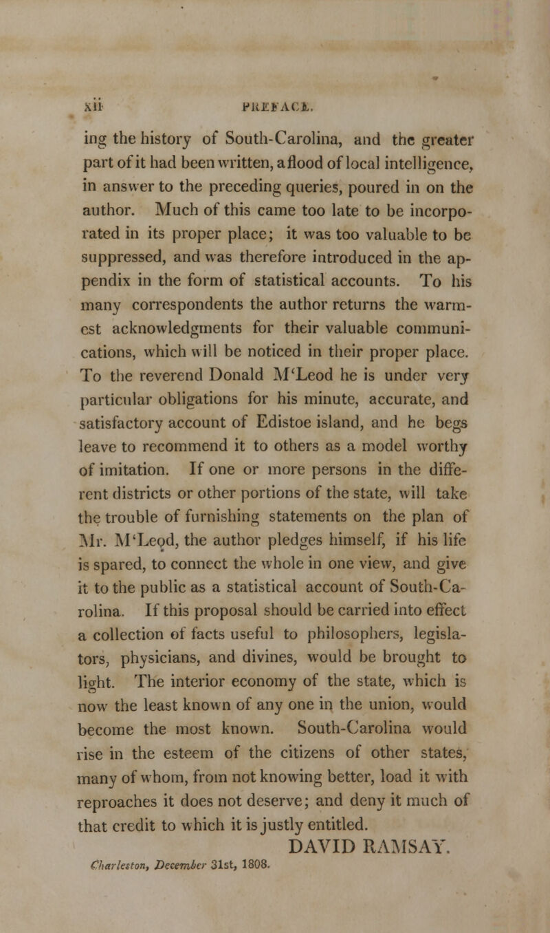 Xll 9M.fA.GX. ing the history of South-Carolina, and the greater part of it had been written, aflood of local intelligence, in answer to the preceding queries, poured in on the author. Much of this came too late to be incorpo- rated in its proper place; it was too valuable to be suppressed, and was therefore introduced in the ap- pendix in the form of statistical accounts. To his many correspondents the author returns the warm- est acknowledgments for their valuable communi- cations, which will be noticed in their proper place. To the reverend Donald M'Leod he is under very particular obligations for his minute, accurate, and satisfactory account of Edistoe island, and he begs leave to recommend it to others as a model worthy of imitation. If one or more persons in the diffe- rent districts or other portions of the state, will take the trouble of furnishing statements on the plan of Mr. M'Leod, the author pledges himself, if his life is spared, to connect the whole in one view, and give it to the public as a statistical account of South-Ca- rolina. If this proposal should be carried into effect a collection of facts useful to philosophers, legisla- tors, physicians, and divines, would be brought to lio-ht. The interior economy of the state, which is now the least known of any one in the union, would become the most known. South-Carolina would rise in the esteem of the citizens of other states, many of whom, from not knowing better, load it with reproaches it does not deserve; and deny it much of that credit to which it is justly entitled. DAVID RAMSAY. Charleston, December 31st, 1808.