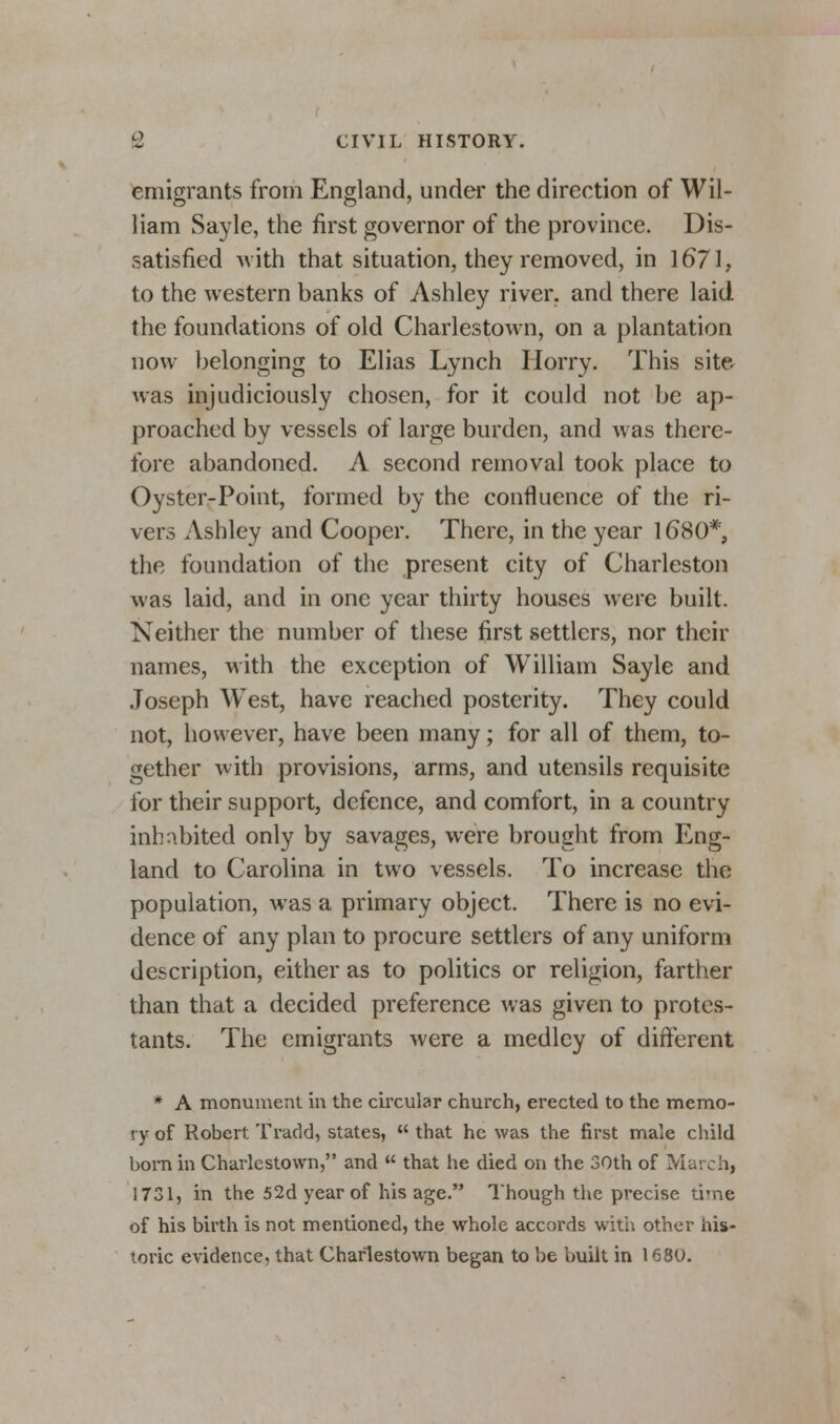 emigrants from England, under the direction of Wil- liam Sayle, the first governor of the province. Dis- satisfied with that situation, they removed, in 1671, to the western banks of Ashley river, and there laid the foundations of old Charlestown, on a plantation now belonging to Elias Lynch Horry. This site was injudiciously chosen, for it could not be ap- proached by vessels of large burden, and was there- fore abandoned. A second removal took place to Oyster-Point, formed by the confluence of the ri- vers Ashley and Cooper. There, in the year 1680*, the foundation of the present city of Charleston was laid, and in one year thirty houses were built. Neither the number of these first settlers, nor their names, with the exception of William Sayle and Joseph WTest, have reached posterity. They could not, however, have been many; for all of them, to- gether with provisions, arms, and utensils requisite for their support, defence, and comfort, in a country inhabited only by savages, were brought from Eng- land to Carolina in two vessels. To increase the population, was a primary object. There is no evi- dence of any plan to procure settlers of any uniform description, either as to politics or religion, farther than that a decided preference was given to protes- tants. The emigrants were a medley of different * A monument in the circular church, erected to the memo- ry of Robert Tradd, states,  that he was the first male child bom in Charlestown, and  that he died on the 30th of March) 1731, in the 52d year of his age. Though the precise time of his birth is not mentioned, the whole accords with other his- toric evidence, that Charlestown began to be built in 1680.