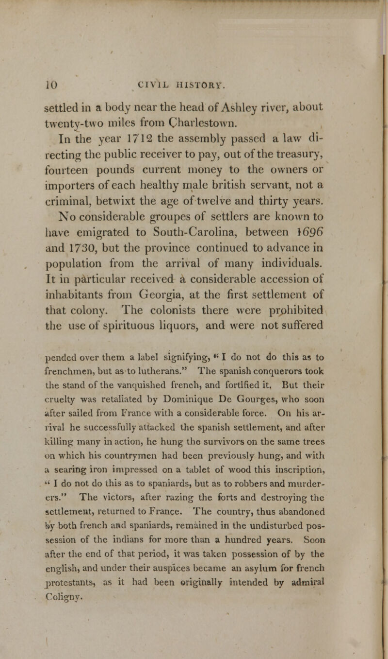 settled in a body near the head of Ashley river, about twenty-two miles from Charlestown. In the year 1712 the assembly passed a law di- recting the public receiver to pay, out of the treasury, fourteen pounds current money to the owners or importers of each healthy male british servant, not a criminal, betwixt the age of twelve and thirty years. No considerable groupes of settlers are known to have emigrated to South-Carolina, between )696 and 1730, but the province continued to advance in population from the arrival of many individuals. It in particular received a considerable accession of inhabitants from Georgia, at the first settlement of that colony. The colonists there were prohibited the use of spirituous liquors, and were not suffered pended over them a label signifying,  I do not do this as to frenchmen, but as to lutherans. The Spanish conquerors took the stand of the vanquished french, and fortified it. But their cruelty was retaliated by Dominique De Gourges, who soon after sailed from France with a considerable force. On his ar- rival he successfully attacked the Spanish settlement, and after killing many in action, he hung the survivors on the same trees on which his countrymen had been previously hung, and with a searing iron impressed on a tablet of wood this inscription,  I do not do this as to Spaniards, but as to robbers and murder- ers. The victors, after razing the forts and destroying the settlement, returned to France. The country, thus abandoned by both french and Spaniards, remained in the undisturbed pos- session of the indians for more than a hundred years. Soon after the end of that period, it was taken possession of by the english, and vinder their auspices became an asylum for french protestants, as it had been originally intended by admiral Colignv.