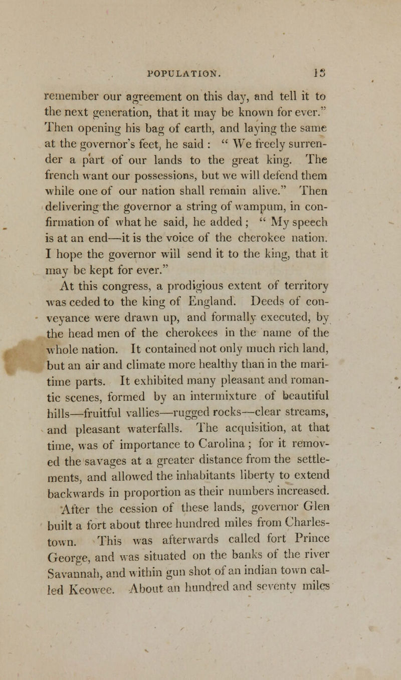 remember our agreement on this day, and tell it to the next generation, that it may be known for ever. Then opening his bag of earth, and laying the same at the governor's feet; he said :  We freely surren- der a part of our lands to the great king. The french want our possessions, but we will defend them while one of our nation shall remain alive. Then delivering the governor a string of wampum, in con- firmation of what he said, he added ;  My speech is at an end—it is the voice of the cherokee nation. I hope the governor will send it to the king, that it may be kept for ever. At this congress, a prodigious extent of territory was ceded to the king of England. Deeds of con- veyance were drawn up, and formally executed, by the head men of the cherokees in the name of the whole nation. It contained not only much rich land, but an air and climate more healthy than in the mari- time parts. It exhibited many pleasant and roman- tic scenes, formed by an intermixture of beautiful hills—fruitful vallies—rugged rocks—clear streams, and pleasant waterfalls. The acquisition, at that time, was of importance to Carolina; for it remov- ed the savages at a greater distance from the settle- ments, and allowed the inhabitants liberty to extend backwards in proportion as their numbers increased. After the cession of these lands, governor Glen built a fort about three hundred miles from Charles- town. This was afterwards called fort Prince George, and was situated on the banks of the river Savannah, and within gun shot of an indian town cal- led Keowee. About an hundred and seventy miles