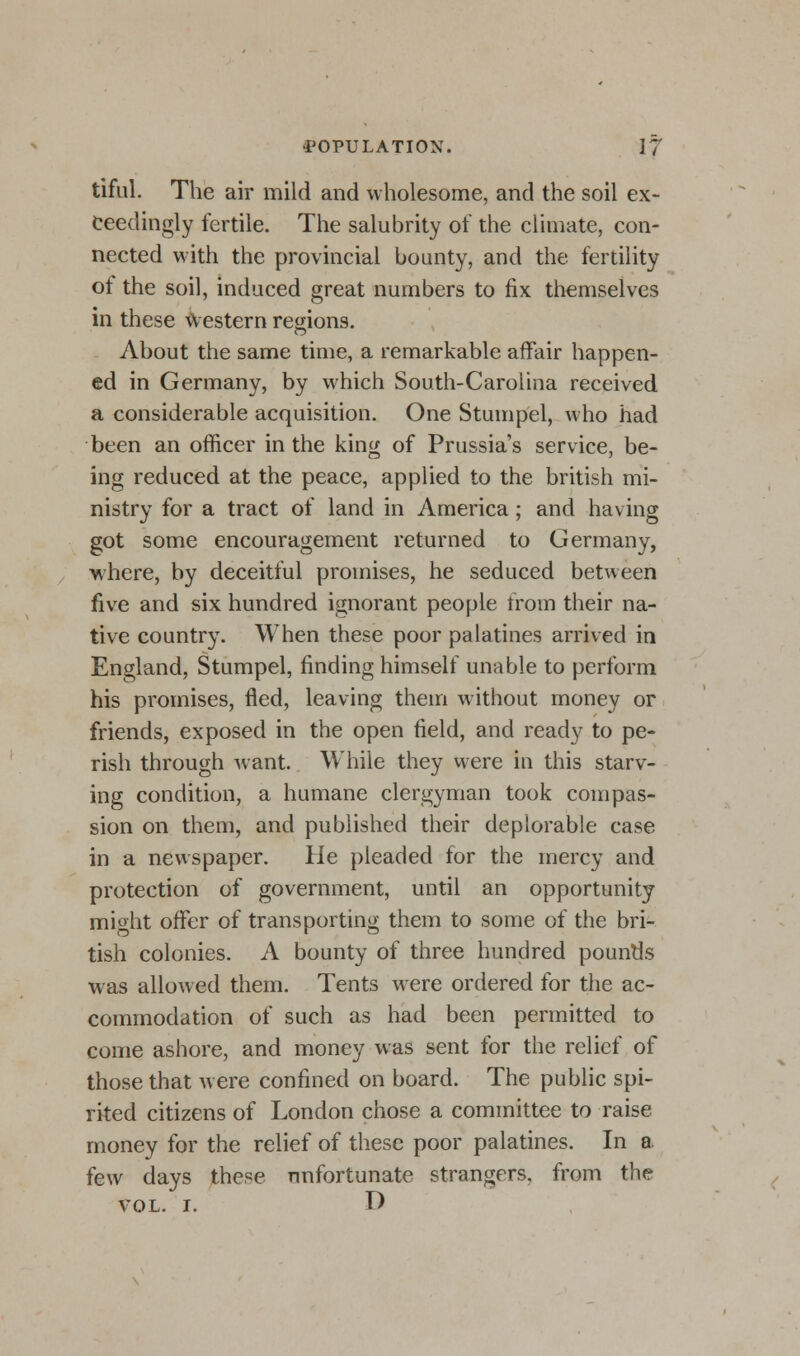 tiful. The air mild and wholesome, and the soil ex- ceedingly fertile. The salubrity of the climate, con- nected with the provincial bounty, and the fertility of the soil, induced great numbers to fix themselves in these Western regions. About the same time, a remarkable affair happen- ed in Germany, by which South-Carolina received a considerable acquisition. One Stumpel, who had been an officer in the king of Prussia's service, be- ing reduced at the peace, applied to the british mi- nistry for a tract of land in America; and having got some encouragement returned to Germany, where, by deceitful promises, he seduced between five and six hundred ignorant people from their na- tive country. When these poor palatines arrived in England, Stumpel, finding himself unable to perform his promises, fled, leaving them without money or friends, exposed in the open field, and ready to pe- rish through want. While they were in this starv- ing condition, a humane clergyman took compas- sion on them, and published their deplorable case in a newspaper. He pleaded for the mercy and protection of government, until an opportunity micrht offer of transporting them to some of the bri- tish colonies. A bounty of three hundred pounds was allowed them. Tents were ordered for the ac- commodation of such as had been permitted to come ashore, and money was sent for the relief of those that were confined on board. The public spi- rited citizens of London chose a committee to raise money for the relief of these poor palatines. In a few days these unfortunate strangers, from the vol. i. T)