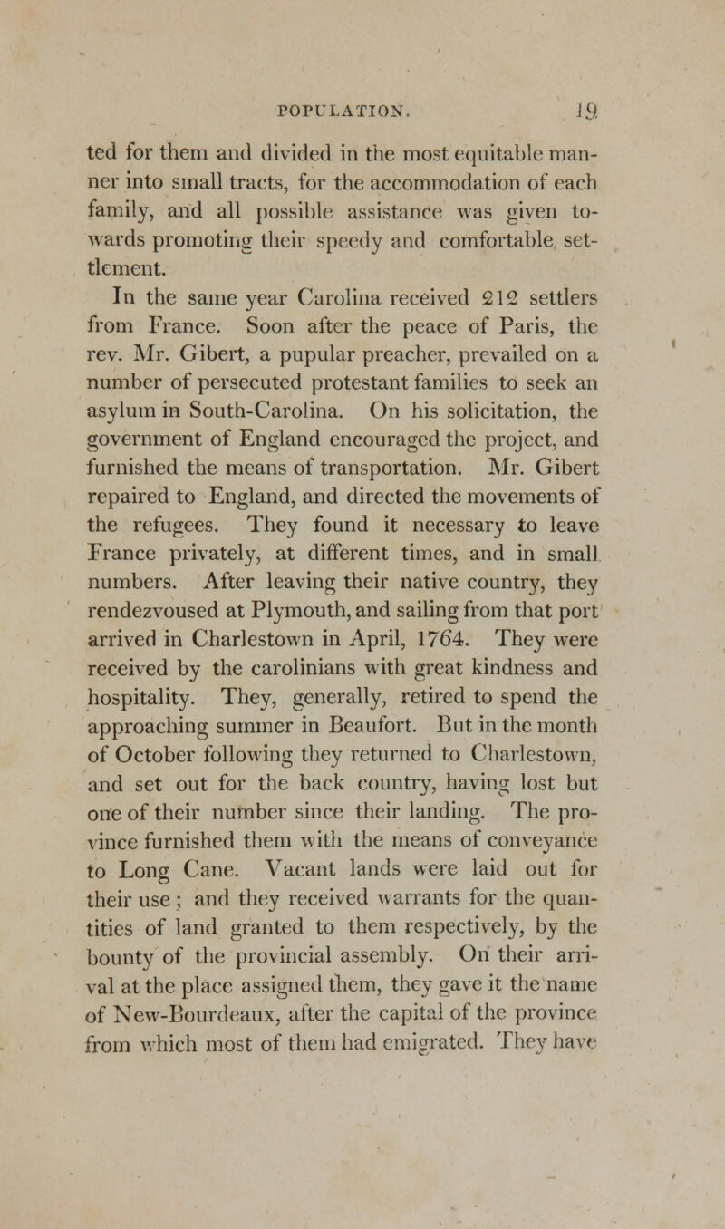 ted for them and divided in the most equitable man- ner into small tracts, for the accommodation of each family, and all possible assistance was given to- wards promoting their speedy and comfortable set- tlement. In the same year Carolina received 212 settlers from France. Soon after the peace of Paris, the rev. Mr. Gibert, a pupular preacher, prevailed on a number of persecuted protestant families to seek an asylum in South-Carolina. On his solicitation, the government of England encouraged the project, and furnished the means of transportation. Mr. Gibert repaired to England, and directed the movements of the refugees. They found it necessary to leave France privately, at different times, and in small numbers. After leaving their native country, they rendezvoused at Plymouth, and sailing from that port arrived in Charlestown in April, 1764. They were received by the Carolinians with great kindness and hospitality. They, generally, retired to spend the approaching summer in Beaufort. But in the month of October following they returned to Charlestown, and set out for the back country, having lost but one of their number since their landing. The pro- vince furnished them with the means of conveyance to Long Cane. Vacant lands were laid out for their use; and they received warrants for the quan- tities of land granted to them respectively, by the bounty of the provincial assembly. On their arri- val at the place assigned them, they gave it the name of New-Bourdeaux, after the capital of the province from which most of them had emigrated. They have