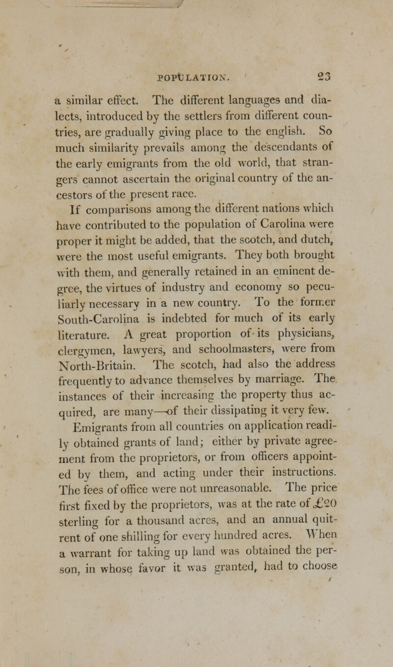 a similar effect. The different languages and dia- lects, introduced by the settlers from different coun- tries, are gradually giving place to the english. So much similarity prevails among the descendants of the early emigrants from the old world, that stran- gers cannot ascertain the original country of the an- cestors of the present race. If comparisons among the different nations which have contributed to the population of Carolina were proper it might be added, that the scotch, and dutch, were the most useful emigrants. They both brought with them, and generally retained in an eminent de- gree, the virtues of industry and economy so pecu- liarly necessary in a new country. To the former South-Carolina is indebted for much of its early literature. A great proportion of its physicians, clergymen, lawyers, and schoolmasters, were from North-Britain. The scotch, had also the address frequently to advance themselves by marriage. The instances of their increasing the property thus ac- quired, are many-—of their dissipating it very few. Emigrants from all countries on application readi- ly obtained grants of land; either by private agree- ment from the proprietors, or from officers appoint- ed by them, and acting under their instructions. The fees of office were not unreasonable. The price first fixed by the proprietors, was at the rate of ,£20 sterling for a thousand acres, and an annual quit- rent of one shilling for every hundred acres. When a warrant for taking up land was obtained the per- son, in whose favor it was granted, had to choose