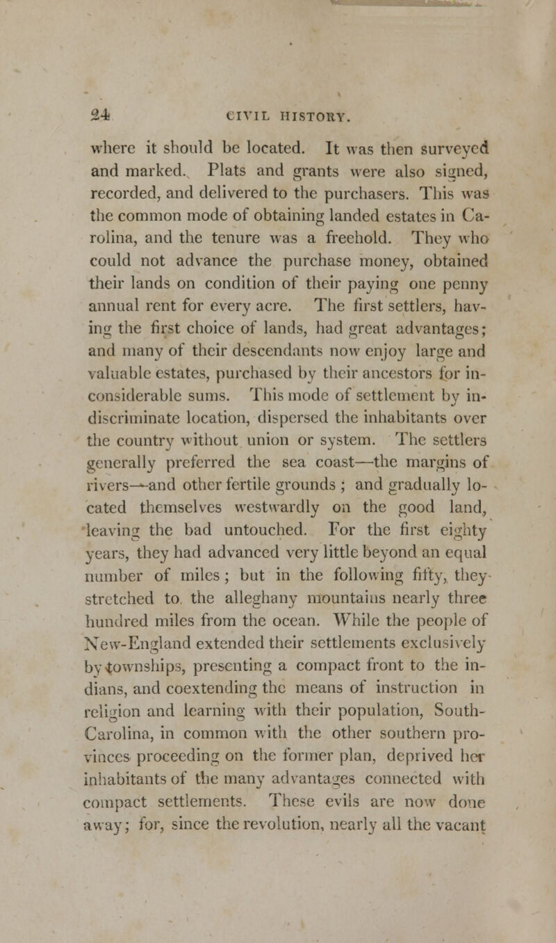 where it should be located. It was then surveyed and marked. Plats and grants were also signed, recorded, and delivered to the purchasers. This was the common mode of obtaining landed estates in Ca- rolina, and the tenure was a freehold. They who could not advance the purchase money, obtained their lands on condition of their paying one penny annual rent for every acre. The first settlers, hav- ing the first choice of lands, had great advantages; and many of their descendants now enjoy large and valuable estates, purchased by their ancestors for in- considerable sums. This mode of settlement bv in- discriminate location, dispersed the inhabitants over the country without union or system. The settlers generally preferred the sea coast—the margins of rivers—and other fertile grounds ; and gradually lo- cated themselves westwardly on the good land, leaving the bad untouched. For the first eighty years, they had advanced very little beyond an equal number of miles ; but in the following fifty, they stretched to the alleghany mountains nearly three hundred miles from the ocean. While the people of New-Engl and extended their settlements exclusively by townships, presenting a compact front to the In- dians, and coextending the means of instruction in religion and learning with their population, South- Carolina, in common with the other southern pro- vinces proceeding on the former plan, deprived her inhabitants of the many advantages connected with compact settlements. These evils are now done away; for, since the revolution, nearly all the vacant