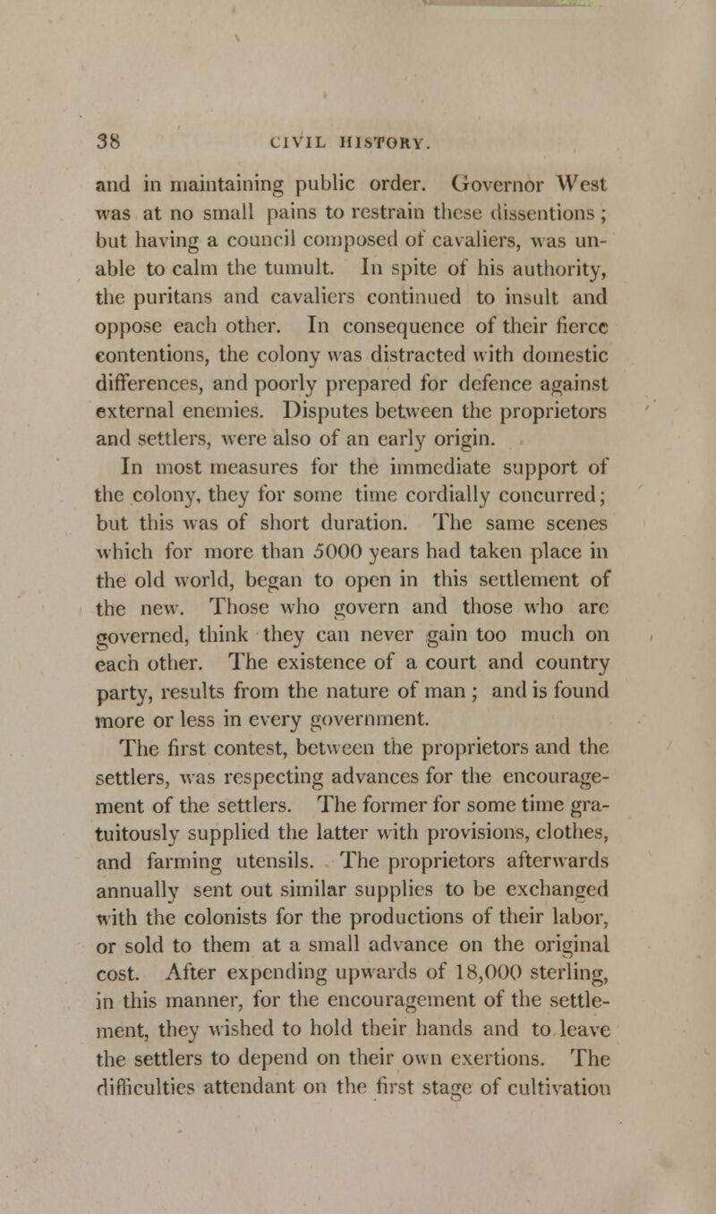 and in maintaining public order. Governor West was at no small pains to restrain these dissentions ; but having a council composed of cavaliers, was un- able to calm the tumult. In spite of his authority, the puritans and cavaliers continued to insult and oppose each other. In consequence of their fierce contentions, the colony was distracted with domestic differences, and poorly prepared for defence against external enemies. Disputes between the proprietors and settlers, were also of an early origin. In most measures for the immediate support of the colony, they for some time cordially concurred; but this was of short duration. The same scenes which for more than 5000 years had taken place in the old world, began to open in this settlement of the new. Those who govern and those who are governed, think they can never gain too much on each other. The existence of a court and country party, results from the nature of man ; and is found more or less in every government. The first contest, between the proprietors and the settlers, was respecting advances for the encourage- ment of the settlers. The former for some time gra- tuitously supplied the latter with provisions, clothes, and farming utensils. The proprietors afterwards annually sent out similar supplies to be exchanged with the colonists for the productions of their labor, or sold to them at a small advance on the original cost. After expending upwards of 18,000 sterling, in this manner, for the encouragement of the settle- ment, they wished to hold their hands and to leave the settlers to depend on their own exertions. The difficulties attendant on the first sta^e of cultivation