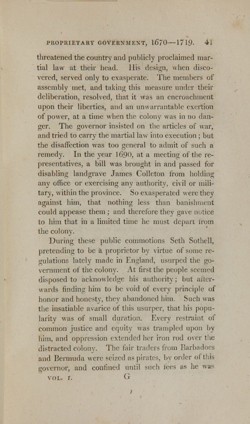 threatened the country and publicly proclaimed mar- tial law at their head. His design, when disco- vered, served only to exasperate. The members of assembly met, and taking this measure under their deliberation, resolved, that it was an encroachment upon their liberties, and an unwarrantable exertion of power, at a time when the colony was in no dan- ger. The governor insisted on the articles of war, and tried to carry the martial law into execution ; but the disaffection was too general to admit of such a remedy. In the year 16'90, at a meeting of the re- presentatives, a bill was brought in and passed for disabling landgrave James Colleton from holding any office or exercising any authority, civil or mili- tary, within the province. So exasperated were they against him, that nothing less than banishment could appease them ; and therefore they gave notice to him that in a limited time he must depart from the colony. During these public commotions Seth Sothell, pretending to be a proprietor by virtue of some re- gulations lately made in England, usurped the go- vernment of the colony. At first the people seemed disposed to acknowledge his authority; but after- wards finding him to be void of every principle of honor and honesty, they abandoned him. Such was the insatiable avarice of this usurper, that his popu- larity was of small duration. Every restraint of common justice and equity was trampled upon by him, and oppression extended her iron rod over the distracted colony. The fair traders from Barbadocs and Bermuda were seized as pirates, by order of this governor, and confined until such tees as he Avas vol. 1. G