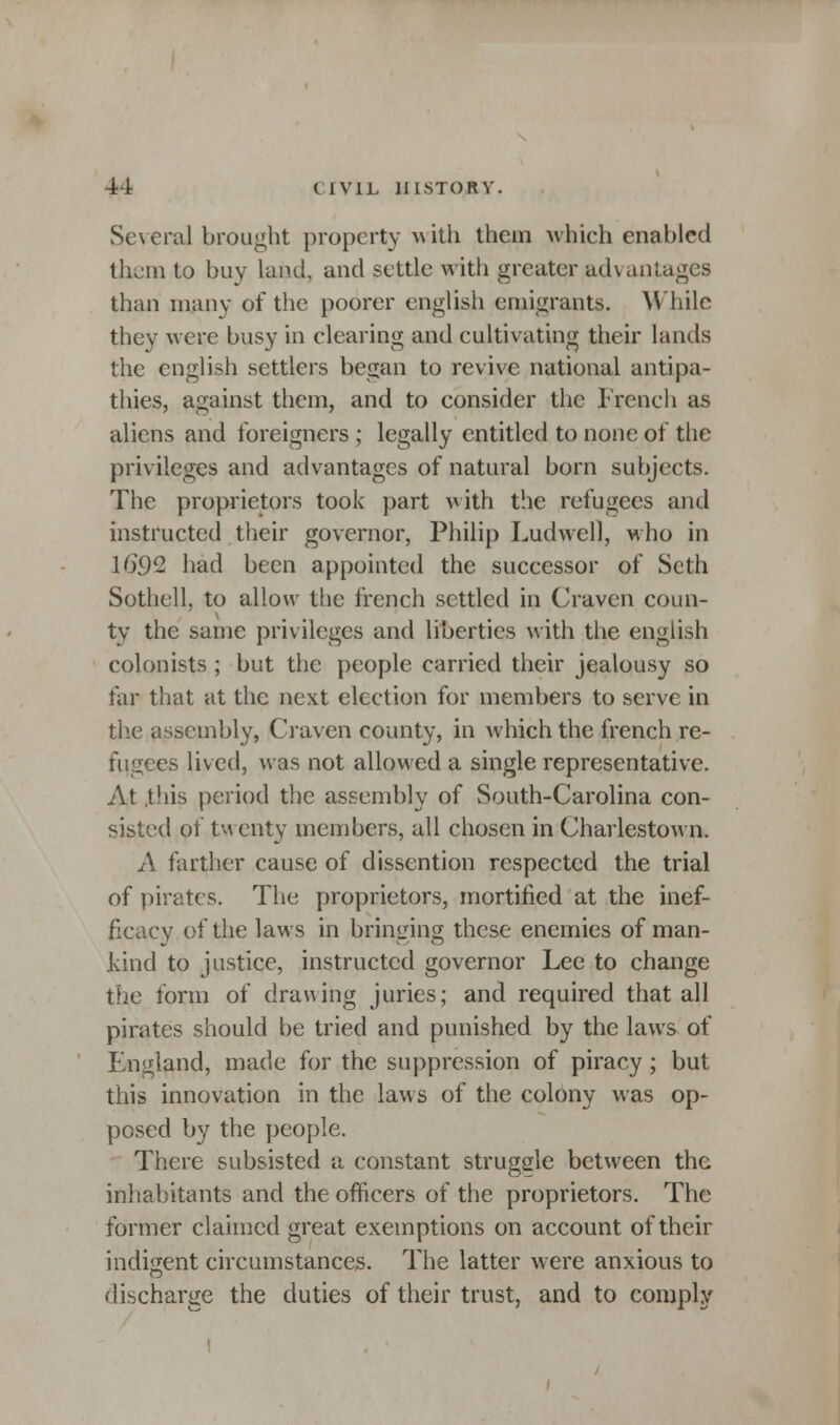 Several brought property with them which enabled them to buy land, and settle with greater advantages than many of the poorer english emigrants. While they were busy in clearing and cultivating their lands the english settlers began to revive national antipa- thies, against them, and to consider the French as aliens and foreigners ; legally entitled to none of the privileges and advantages of natural born subjects. The proprietors took part with the refugees and instructed their governor, Philip Ludwell, who in 16*92 had been appointed the successor of Scth Sothell, to allow the french settled in Craven coun- ty the same privileges and liberties with the english colonists ; but the people carried their jealousy so far that at the next election for members to serve in the assembly, Craven county, in which the french re- fugees lived, was not allowed a single representative. At .this period the assembly of South-Carolina con- sisted of twenty members, all chosen in Charlestown. A farther cause of dissention respected the trial of pirates. The proprietors, mortified at the inef- ficacy of the laws in bringing these enemies of man- kind to justice, instructed governor Lee to change the form of drawing juries; and required that all pirates should be tried and punished by the laws of England, made for the suppression of piracy; but this innovation in the laws of the colony was op- posed by the people. There subsisted a constant struggle between the inhabitants and the officers of the proprietors. The former claimed great exemptions on account of their indigent circumstances. The latter were anxious to discharge the duties of their trust, and to comply