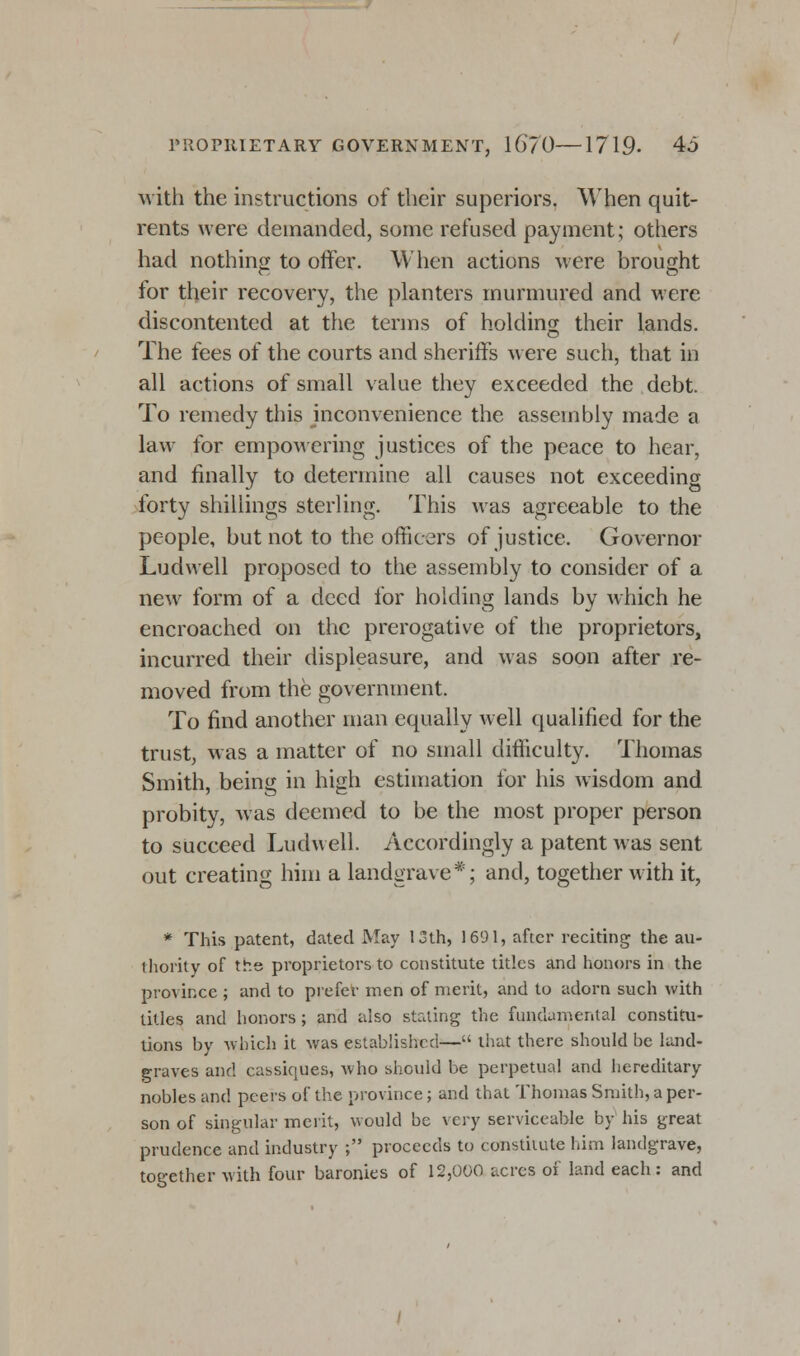 with the instructions of their superiors. When quit- rents were demanded, some refused payment; others had nothing to offer. When actions were brought for their recovery, the planters murmured and were discontented at the terms of holding their lands. The fees of the courts and sheriffs were such, that in all actions of small value they exceeded the debt. To remedy this inconvenience the assembly made a law for empowering justices of the peace to hear, and finally to determine all causes not exceeding forty shillings sterling. This was agreeable to the people, but not to the officers of justice. Governor Ludwell proposed to the assembly to consider of a new form of a deed for holding lands by which he encroached on the prerogative of the proprietors, incurred their displeasure, and was soon after re- moved from the government. To find another man equally well qualified for the trust, was a matter of no small difficulty. Thomas Smith, being in high estimation for his wisdom and probity, was deemed to be the most proper person to succeed Ludwell. Accordingly a patent was sent out creating him a landgrave*; and, together with it, * This patent, dated May 13th, 1691, after reciting the au- thority of the proprietors to constitute titles and honors in the province ; and to prefer men of merit, and to adorn such with titles and honors; and also stating the fundamental constitu- tions by which it was established— that there should be land- graves and cassiques, who should be perpetual and hereditary nobles and peers of the province; and that Thomas Smith, a per- son of singular merit, would be very serviceable by his great prudence and industry ; proceeds to constitute him landgrave, together with four baronies of 12,000 acres of land each: and