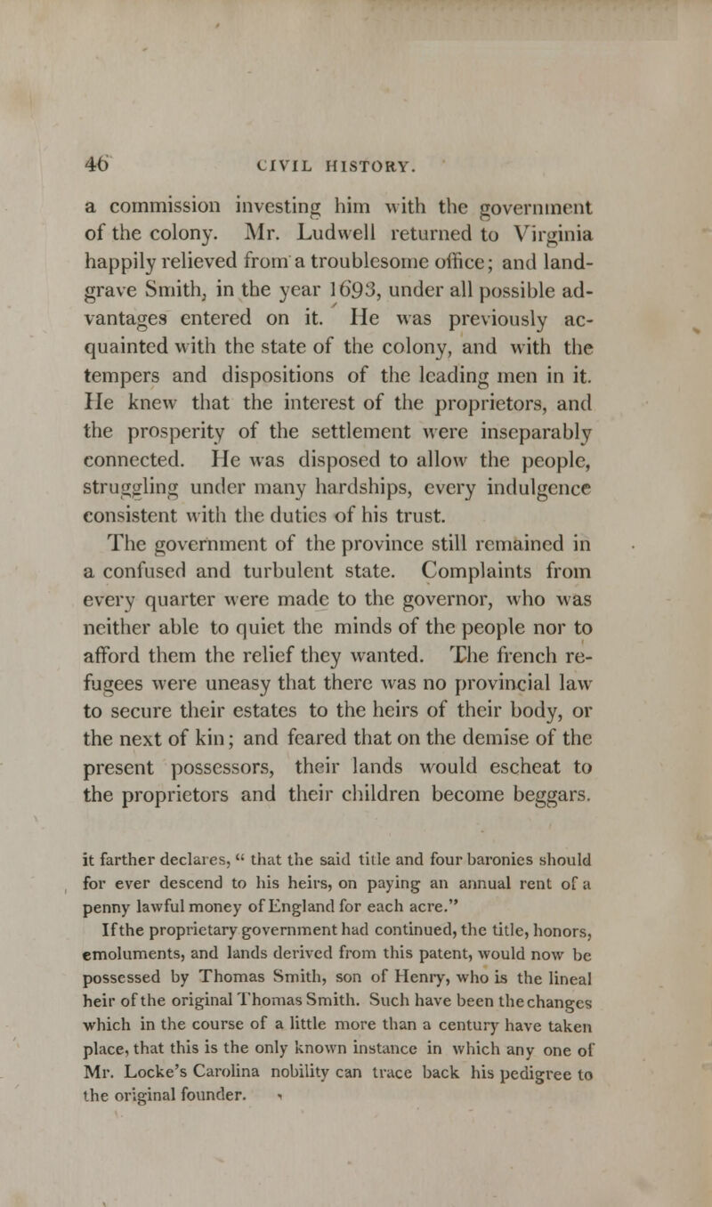 a commission investing him with the government of the colony. Mr. Ludwell returned to Virginia happily relieved from a troublesome office; and land- grave Smith, in the year 1693, under all possible ad- vantages entered on it. He was previously ac- quainted with the state of the colony, and with the tempers and dispositions of the leading men in it. He knew that the interest of the proprietors, and the prosperity of the settlement were inseparably connected. He was disposed to allow the people, struggling under many hardships, every indulgence consistent with the duties of his trust. The government of the province still remained in a confused and turbulent state. Complaints from every quarter were made to the governor, who was neither able to quiet the minds of the people nor to afford them the relief they wanted. The french re- fugees were uneasy that there was no provincial law to secure their estates to the heirs of their body, or the next of kin; and feared that on the demise of the present possessors, their lands would escheat to the proprietors and their children become beggars. it farther declares,  that the said title and four baronies should for ever descend to his heirs, on paying; an annual rent of a penny lawful money of England for each acre. If the proprietary government had continued, the title, honors, emoluments, and lands derived from this patent, would now be possessed by Thomas Smith, son of Henry, who is the lineal heir of the original Thomas Smith. Such have been the changes which in the course of a little more than a century have taken place, that this is the only known instance in which any one of Mr. Locke's Carolina nobility can trace back his pedigree to the original founder.