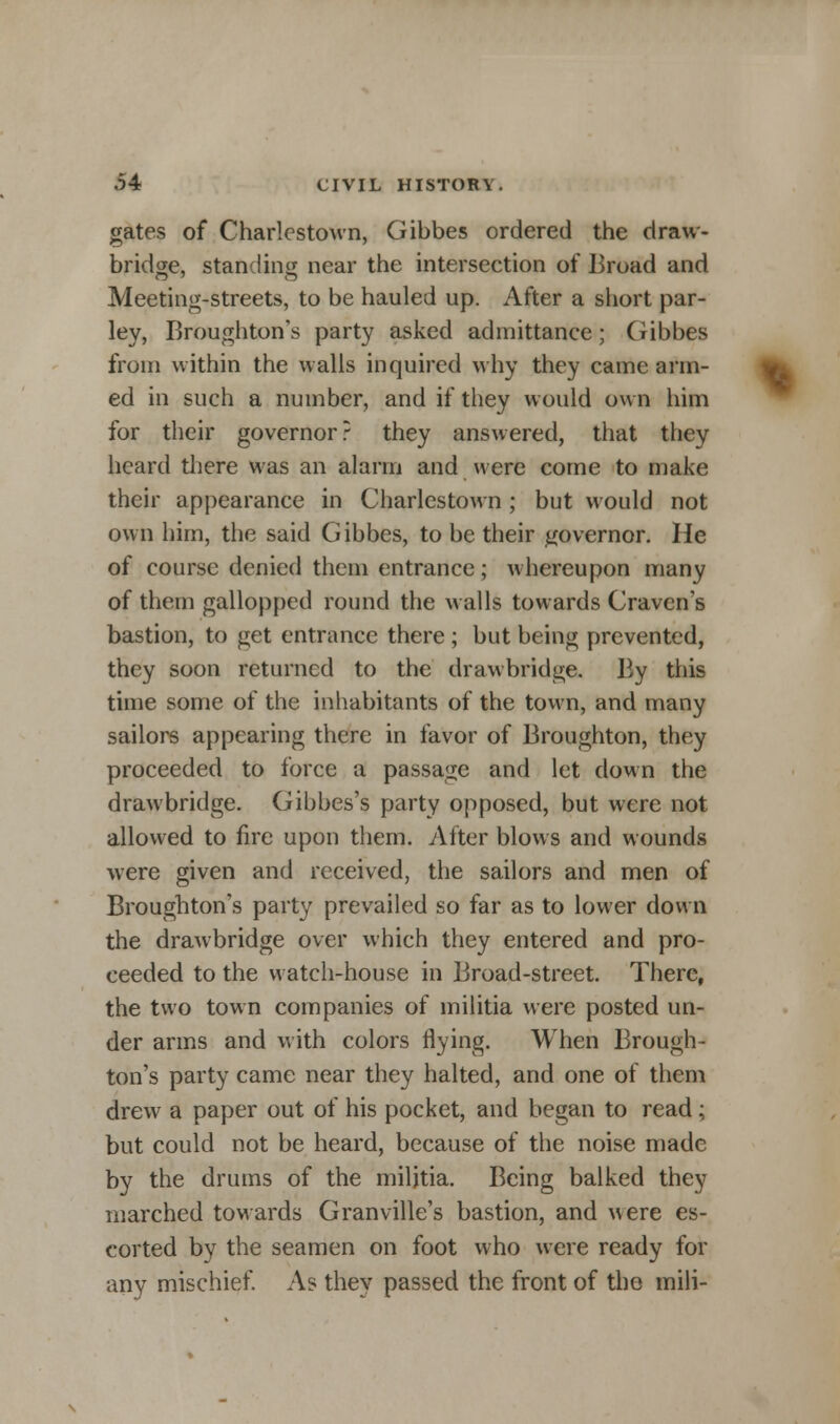 gates of Charlestown, Gibbes ordered the draw- bridge, standing near the intersection of Broad and Meeting-streets, to be hauled up. After a short par- ley, Broughton's party asked admittance; Gibbes from within the walls inquired why they came arm- ed in such a number, and if they would own him for their governor? they answered, that they heard there was an alarm and were come to make their appearance in Charlestown; but would not own him, the said Gibbes, to be their governor. He of course denied them entrance; whereupon many of them gallopped round the walls towards Craven's bastion, to get entrance there ; but being prevented, they soon returned to the drawbridge. By this time some of the inhabitants of the town, and many sailors appearing there in favor of Broughton, they proceeded to force a passage and let down the drawbridge. Gibbes's party opposed, but were not allowed to fire upon them. After blows and wounds were given and received, the sailors and men of Broughton's party prevailed so far as to lower down the drawbridge over which they entered and pro- ceeded to the watch-house in Broad-street. There, the two town companies of militia were posted un- der arms and with colors flying. When Brough- ton's party came near they halted, and one of them drew a paper out of his pocket, and began to read; but could not be heard, because of the noise made by the drums of the militia. Being balked they marched towards Granville's bastion, and were es- corted by the seamen on foot who were ready for any mischief. As they passed the front of the mili-