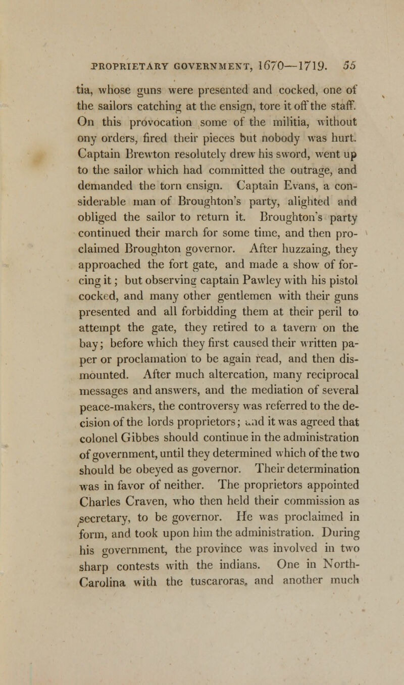 tia, whose guns were presented and cocked, one of the sailors catching at the ensign, tore it off the staff. On this provocation some of the militia, without ony orders, fired their pieces but nobody was hurt. Captain Brewton resolutely drew his sword, went up to the sailor which had committed the outrage, and demanded the torn ensign. Captain Evans, a con- siderable man of Broughton's party, alighted and obliged the sailor to return it. Broughton's party continued their march for some time, and then pro- claimed Broughton governor. After huzzaing, they approached the fort gate, and made a show of for- cing it; but observing captain Pawley with his pistol cocked, and many other gentlemen with their guns presented and all forbidding them at their peril to attempt the gate, they retired to a tavern on the bay; before which they first caused their written pa- per or proclamation to be again read, and then dis- mounted. After much altercation, many reciprocal messages and answers, and the mediation of several peace-makers, the controversy was referred to the de- cision of the lords proprietors; und it was agreed that colonel Gibbes should continue in the administration of government, until they determined which of the two should be obeyed as governor. Their determination was in favor of neither. The proprietors appointed Charles Craven, who then held their commission as secretary, to be governor. He was proclaimed in form, and took upon him the administration. During his oovernment, the province was involved in two sharp contests with the indians. One in North- Carolina with the tuscaroras„ and another much