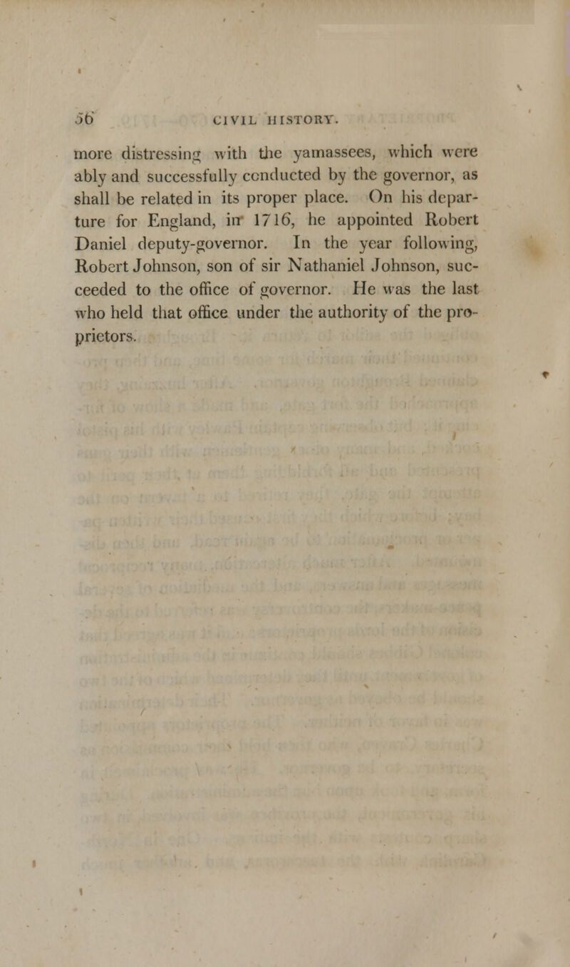 more distressing with the yamassees, which were ably and successfully conducted by the governor, as shall be related in its proper place. On his depar- ture for England, in 1716, he appointed Robert Daniel deputy-governor. In the year following, Robert Johnson, son of sir Nathaniel Johnson, suc- ceeded to the office of governor. He was the last who held that office under the authority of the pro- prietors.