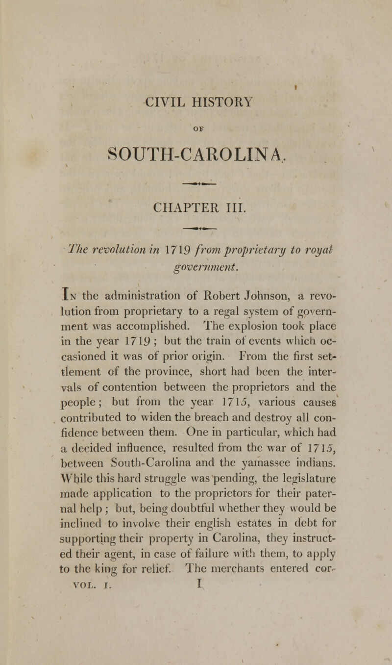 OF SOUTH-CAROLINA. CHAPTER III. The revolution in 1719 from proprietary to royal government. In the administration of Robert Johnson, a revo- lution from proprietary to a regal system of govern- ment was accomplished. The explosion took place in the year 1719 ; but the train of events which oc- casioned it was of prior origin. From the first set- tlement of the province, short had been the inter- vals of contention between the proprietors and the people; but from the year 1715, various causes contributed to widen the breach and destroy all con- fidence between them. One in particular, which had a decided influence, resulted from the war of 1715, between South-Carolina and the yamassee indians. While this hard struggle was pending, the legislature made application to the proprietors for their pater- nal help ; but, being doubtful whether they would be inclined to involve their english estates in debt for supporting their property in Carolina, they instruct- ed their agent, in case of failure with them, to apply to the kino; for relief. The merchants entered cor.- VOL. I. I