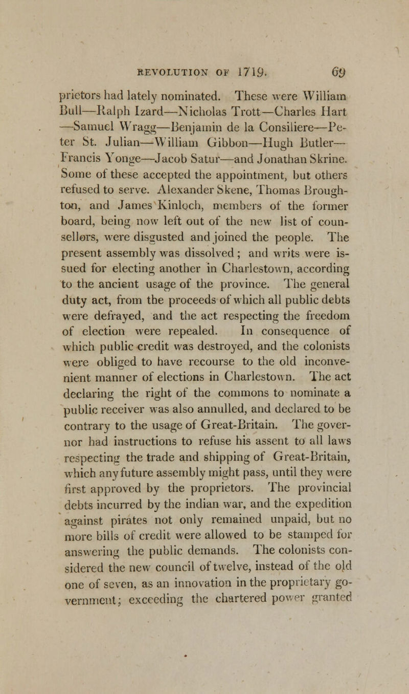 prietors had lately nominated. These were William Bull—Ralph Izard—Nicholas Trott—Charles Hart —Samuel Wragg—Benjamin de la Consiliere—Pe- ter St. Julian—William Gibbon—Hugh Butler- Francis Yonge—Jacob Satur—and Jonathan Skrine. Some of these accepted the appointment, but others refused to serve. Alexander Skene, Thomas Brough- ton, and James Kinloch, members of the former board, being now left out of the new list of coun- sellors, were disgusted and joined the people. The present assembly was dissolved ; and writs were is- sued for electing another in Charlestown, according to the ancient usage of the province. The general duty act, from the proceeds of which all public debts were defrayed, and the act respecting the freedom of election were repealed. In consequence of which public credit was destroyed, and the colonists were obliged to have recourse to the old inconve- nient manner of elections in Charlestown. The act declaring the right of the commons to nominate a public receiver was also annulled, and declared to be contrary to the usage of Great-Britain. The gover- nor had instructions to refuse his assent to all laws respecting the trade and shipping of Great-Britain, which any future assembly might pass, until they were first approved by the proprietors. The provincial debts incurred by the indian war, and the expedition against pirates not only remained unpaid, but no more bills of credit were allowed to be stamped for answering the public demands. The colonists con- sidered the new council of twelve, instead of the old one of seven, as an innovation in the proprietary go- vernment; exceeding the chartered power granted