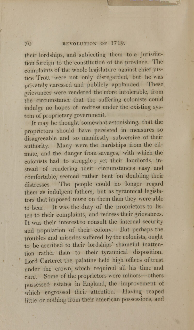 their lordships, and subjecting them to a jurisdic- tion foteign to the constitution of the province. The complaints of the whole legislature against chief jus- tice Trott were not only disregarded, but he was privately caressed and publicly applauded. These grievances were rendered the more intolerable, from the circumstance that the suffering colonists could indulge no hopes of redress under the existing sys- tem of proprietary government. It may be thought somewhat astonishing, that the proprietors should have persisted in measures so disagreeable and so manifestly subversive of their authority. Many were the hardships troin the cli- mate, and the danger from savages, with which the colonists had to struggle ; yet their landlords, in- stead of rendering their circumstances easy and comfortable, seemed rather bent on doubling their distresses. The people could no longer regard them as indulgent fathers, but as tyrannical legisla- tors that imposed more on them than they were able to bear. It was the duty of the proprietors to lis- ten to their complaints, and redress their grievances. It was their interest to consult the internal security and population of their colony. But perhaps the troubles and miseries suffered by the colonists, ought to be ascribed to their lordships' shameful inatten- tion rather than to their tyrannical disposition. Lord Carteret the palatine held high offices of trust under the crown, which required all his time and care. Some of the proprietors were minors—others possessed estates in England, the improvement of which engrossed their attention. Having reaped little or nothing from their american possessions, and