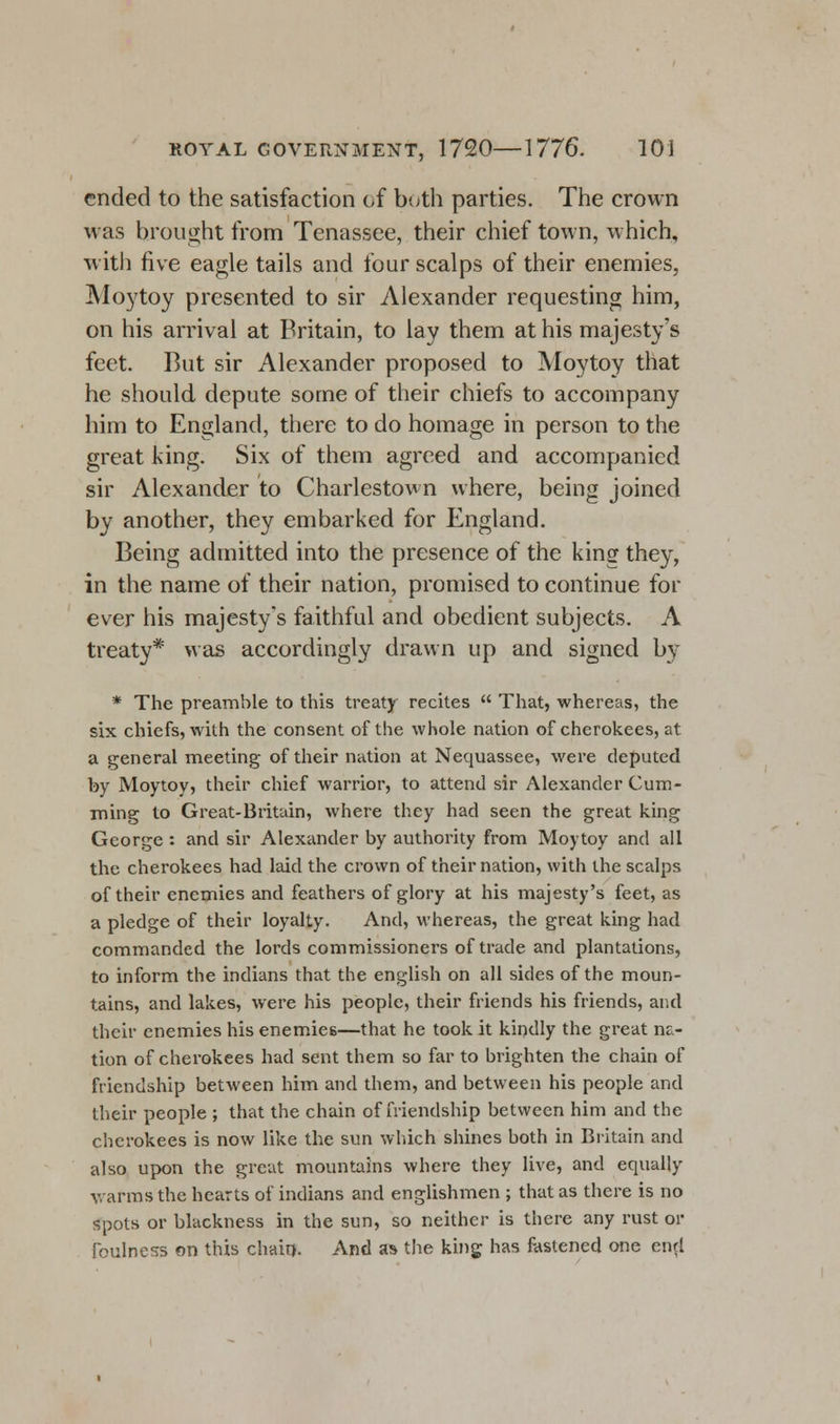 ended to the satisfaction of both parties. The crown was brought from Tenassee, their chief town, which, with five eagle tails and four scalps of their enemies, Moytoy presented to sir Alexander requesting him, on his arrival at Britain, to lay them at his majesty's feet. But sir Alexander proposed to Moytoy that he should depute some of their chiefs to accompany him to England, there to do homage in person to the great king. Six of them agreed and accompanied sir Alexander to Charlestown where, being joined by another, they embarked for England. Being admitted into the presence of the king they, in the name of their nation, promised to continue for ever his majesty's faithful and obedient subjects. A treaty* was accordingly drawn up and signed by * The preamble to this treaty recites  That, whereas, the six chiefs, with the consent of the whole nation of cherokees, at a general meeting of their nation at Nequassee, were deputed by Moytoy, their chief warrior, to attend sir Alexander Gum- ming to Great-Britain, where they had seen the great king George : and sir Alexander by authority from Moytoy and all the cherokees had laid the crown of their nation, with the scalps of their enemies and feathers of glory at his majesty's feet, as a pledge of their loyalty. And, whereas, the great king had commanded the lords commissioners of trade and plantations, to inform the indians that the english on all sides of the moun- tains, and lakes, were his people, their friends his friends, and their enemies his enemies—that he took it kindly the great na- tion of cherokees had sent them so far to brighten the chain of friendship between him and them, and between his people and their people ; that the chain of friendship between him and the cherokees is now like the sun which shines both in Britain and also upon the great mountains where they live, and equally warms the hearts of indians and englishmen ; that as there is no spots or blackness in the sun, so neither is there any rust or foulness on this chain. And as the king has fastened one end