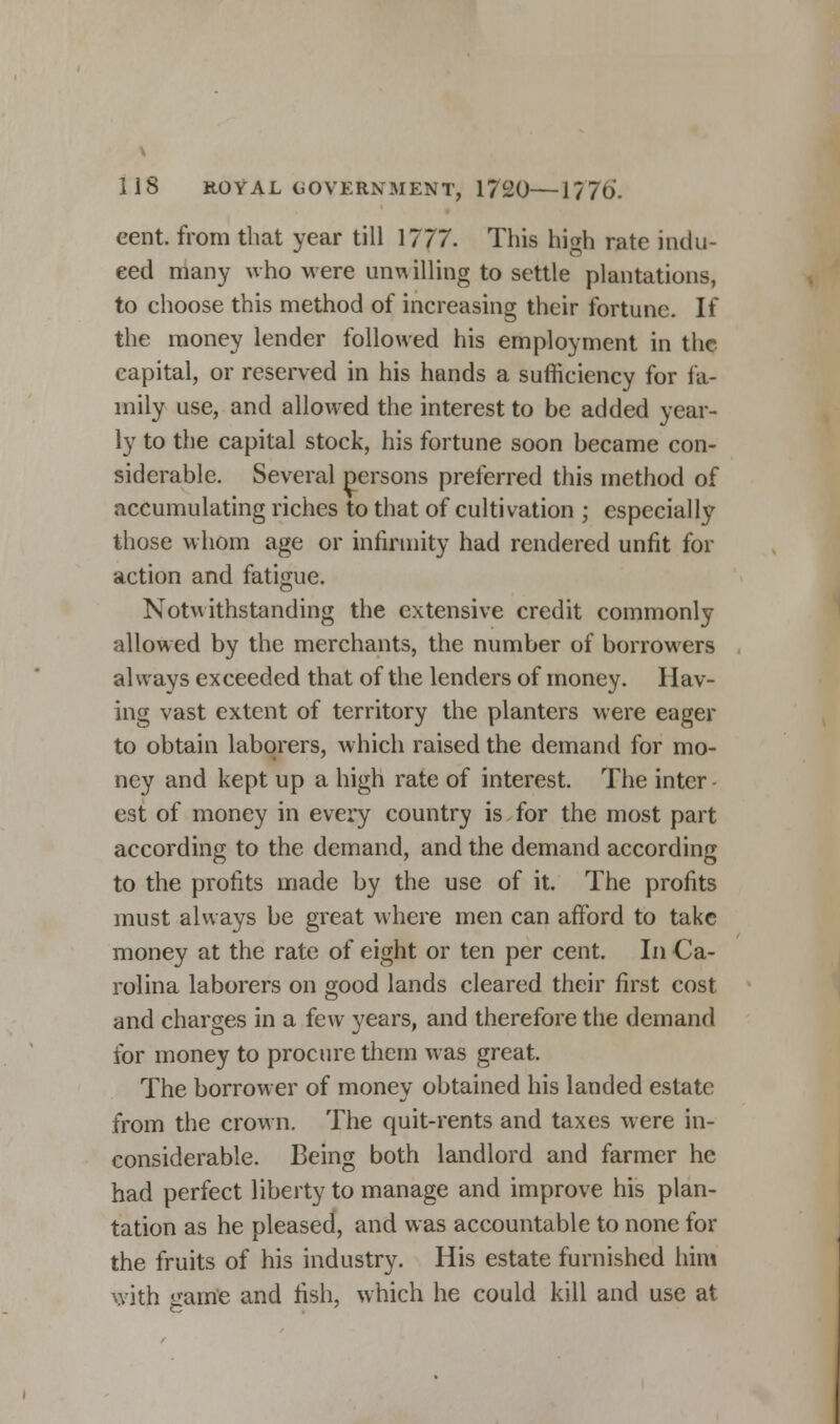 cent, from that year till 1777. This high rate indu- ced many who were unu illing to settle plantations, to choose this method of increasing their fortune. If the money lender followed his employment in the capital, or reserved in his hands a sufficiency for fa- mily use, and allowed the interest to be added year- ly to the capital stock, his fortune soon became con- siderable. Several persons preferred this method of accumulating riches to that of cultivation ; especially those whom age or infirmity had rendered unfit for action and fatigue. Notwithstanding the extensive credit commonly allowed by the merchants, the number of borrowers always exceeded that of the lenders of money. Hav- ing vast extent of territory the planters were eager to obtain laborers, which raised the demand for mo- ney and kept up a high rate of interest. The inter est of money in every country is for the most part according to the demand, and the demand according to the profits made by the use of it. The profits must always be great where men can afford to take money at the rate of eight or ten per cent. In Ca- rolina laborers on good lands cleared their first cost and charges in a few years, and therefore the demand for money to procure them was great. The borrower of money obtained his landed estate from the crown. The quit-rents and taxes were in- considerable. Being both landlord and farmer he had perfect liberty to manage and improve his plan- tation as he pleased, and was accountable to none for the fruits of his industry. His estate furnished him with o-ame and fish, which he could kill and use at