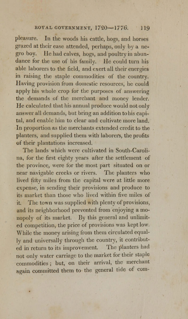pleasure. In the woods his cattle, hogs, and horses grazed at their ease attended, perhaps, only by a ne- gro boy. He had calves, hogs, and poultry in abun- dance for the use of his family. He could turn his able laborers to the field, and exert all their energies in raising the staple commodities of the country. Having provision from domestic resources, he could apply his whole crop for the purposes of answering the demands of the merchant and money lender. He calculated that his annual produce would not only answer all demands, but bring an addition to his capi- tal, and enable him to clear and cultivate more land. In proportion as the merchants extended credit to the planters, and supplied them with laborers, the profits of their plantations increased. The lands which were cultivated in South-Caroli- na, for the first eighty years after the settlement of the province, were for the most part situated on or near navigable creeks or rivers. The planters who lived fifty miles from the capital were at little more expense, in sending their provisions and produce to its market than those who lived within five miles of it. The town was supplied with plenty of provisions, and its neighborhood prevented from enjoying a mo- nopoly of its market. By this general and unlimit- ed competition, the price of provisions was kept low. While the money arising from them circulated equal- ly and universally through the country, it contribut- ed in return to its improvement. The r)lanters had not only water carriage to the market for their staple commodities; but, on their arrival, the merchant again committed them to the general tide of com-