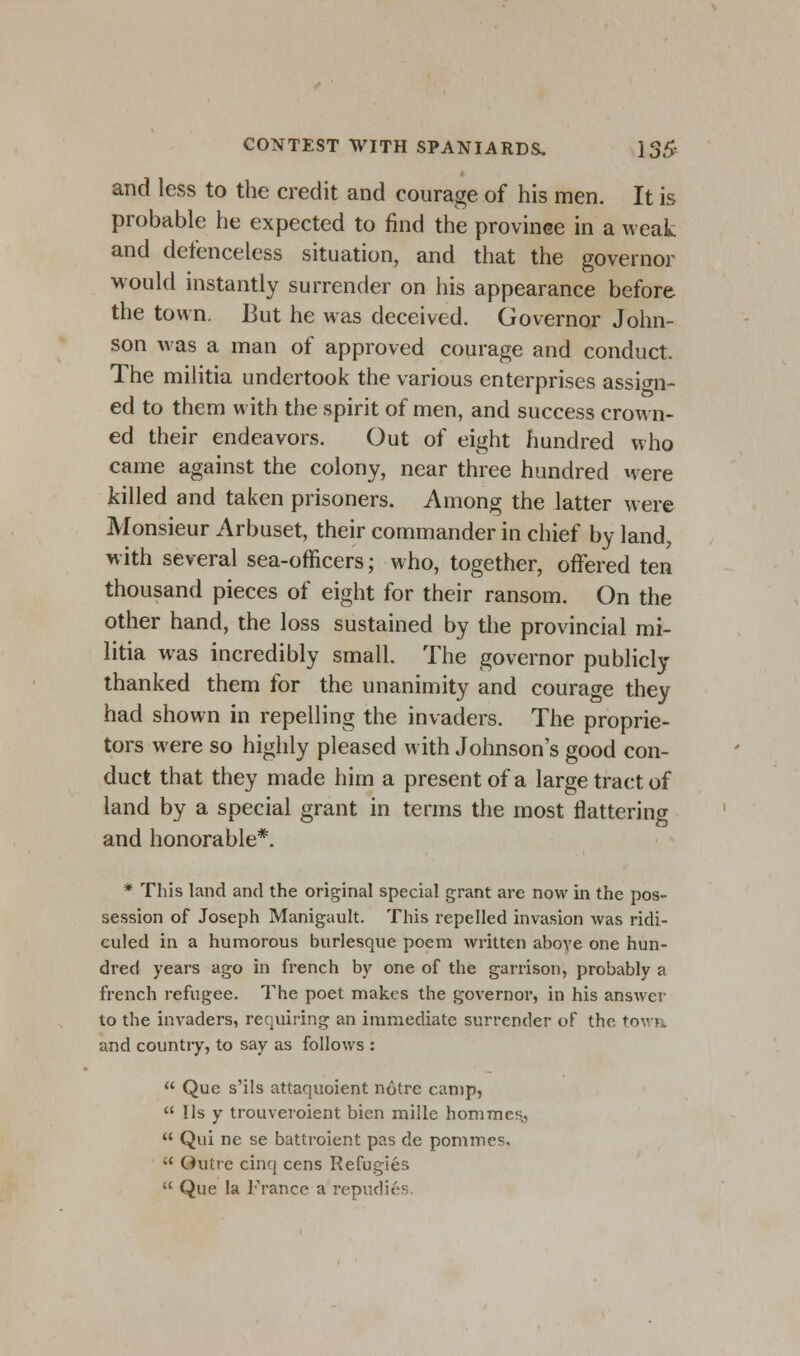 and less to the credit and courage of his men. It is probable he expected to find the province in a weak and defenceless situation, and that the governor would instantly surrender on his appearance before the town. But he was deceived. Governor John- son was a man of approved courage and conduct. The militia undertook the various enterprises assign- ed to them with the spirit of men, and success crown- ed their endeavors. Out of eight hundred who came against the colony, near three hundred were killed and taken prisoners. Among the latter were Monsieur Arbuset, their commander in chief by land, with several sea-officers; who, together, offered ten thousand pieces of eight for their ransom. On the other hand, the loss sustained by the provincial mi- litia was incredibly small. The governor publicly thanked them for the unanimity and courage they had shown in repelling the invaders. The proprie- tors were so highly pleased with Johnson's good con- duct that they made him a present of a large tract of land by a special grant in terms the most flattering and honorable*. * This land and the original special grant are now in the pos- session of Joseph Manigault. This repelled invasion was ridi- culed in a humorous burlesque poem written above one hun- dred years ago in french by one of the garrison, probably a french refugee. The poet makes the governor, in his answer to the invaders, requiring an immediate surrender of the town and country, to say as follows :  Que s'ils attaquoient notre camp,  lis y trouveroient bien mille homracs.,  Qui ne se battroient pas de pommes. ;' Outre cinq cens Refugies  Que la France a repudi6s