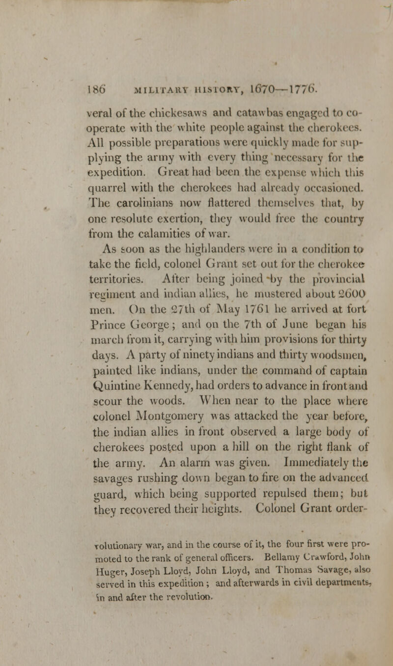 veral of the chickesaws and catawbas engaged to co operate with the white people against the cherokees. All possible preparations were quickly made for sup- plying the army with every thing necessary for the expedition. Great had been the expense which tliis quarrel with the cherokees had already occasioned. The Carolinians now flattered themselves that, by one resolute exertion, they would tree the country from the calamities of war. As toon as the highlanders were in a condition to take the field, colonel Grant set out for the cherokee territories. After being joined by the provincial regiment and indian allies, he mustered about '2600 men. On the 11 th of May 1/61 he arrived at fort Prince George; and on the 7th of June began his march from it, carrying with him provisions for thirty days. A party of ninety indians and thirty woodsmen, painted like indians, under the command of captain Quintine Kennedy, had orders to advance in front and scour the woods. When near to the place where colonel Montgomery was attacked the year before, the indian allies in front observed a large body of cherokees posted upon a hill on the right flank of the army. An alarm was given. Immediately the savages rushing down began to lire on the advanced ^uard, which being supported repulsed them; but they recovered their heights. Colonel Grant order- rolutionary war, and in the course of it, the four first were pro- moted to the rank, of general officers. Bellamy Crawford, John Huger, Joseph Lloyd, John Lloyd, and Thomas Savage, also served in this expedition ; and afterwards in civil departments, m and after the revolution.