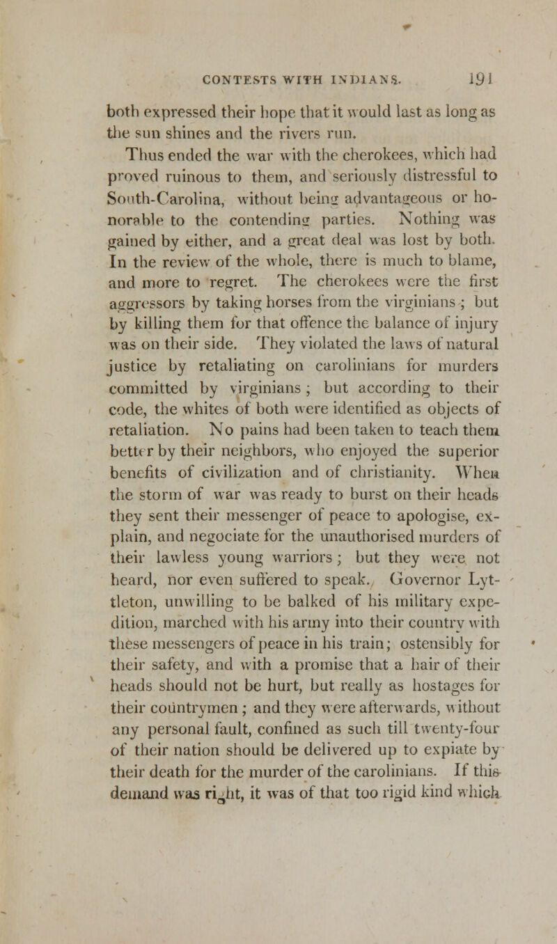 both expressed their hope that it would last as long as the sun shines and the rivers run. Thus ended the war with the cherokees, which had proved ruinous to them, and seriously distressful to South-Carolina, without bein<2 advantageous or ho- norable to the contending parties. Nothing was gained by either, and a great deal was lost by both. In the review of the whole, there is much to blame, and more to regret. The cherokees were the first aggressors by taking horses from the virginians ; but by killing them for that offence the balance of injury was on their side. They violated the laws of natural justice by retaliating on Carolinians for murders committed by virginians; but according to their code, the whites of both were identified as objects of retaliation. No pains had been taken to teach them better by their neighbors, who enjoyed the superior benefits of civilization and of Christianity. Whew the storm of war was ready to burst on their heads they sent their messenger of peace to apologise, ex- plain, and negociate for the unauthorised murders of their lawless young warriors; but they were not heard, nor even suffered to speak. Governor Lyt- tleton, unwilling to be balked of his military expe- dition, marched with his army into their country with these messengers of peace in his train; ostensibly for their safety, and with a promise that a hair of their heads should not be hurt, but really as hostages for their countrymen ; and they were afterwards, without any personal fault, confined as such till twenty-four of their nation should be delivered up to expiate by their death for the murder of the Carolinians. If this- demand was rLiit, it was of that too rigid kind whick