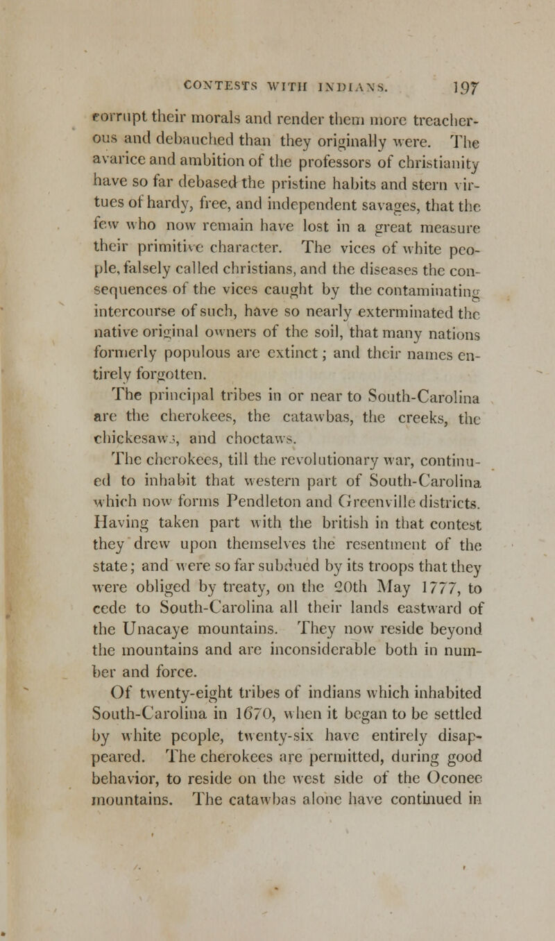 corrupt their morals and render them more treacher- ous and debauched than they originally were. The avarice and ambition of the professors of Christianity have so far debased the pristine habits and stern vir- tues of hardy, free, and independent savages, that the few who now remain have lost in a great measure their primitive character. The vices of white peo- ple, falsely called christians, and the diseases the con- sequences of the vices caught by the contaminating intercourse of such, have so nearly exterminated the native original owners of the soil, that many nations formerly populous are extinct; and their names en- tirely forgotten. The principal tribes in or near to South-Carolina are the cherokees, the catawbas, the creeks, the chickesawj, and choctaws. The cherokees, till the revolutionary war, continu- ed to inhabit that western part of South-Carolina which now forms Pendleton and Greenville districts. Having taken part with the british in that contest they drew upon themselves the resentment of the state; and were so far subdued by its troops that they were obliged by treaty, on the 20th May 1777, to cede to South-Carolina all their lands eastward of the Unacaye mountains. They now reside beyond the mountains and are inconsiderable both in num- ber and force. Of twenty-eight tribes of indians which inhabited South-Carolina in 1670, when it began to be settled by white people, twenty-six have entirely disap- peared. The cherokees are permitted, during good behavior, to reside on the west side of the Oconee mountains. The catawbas alone have continued in