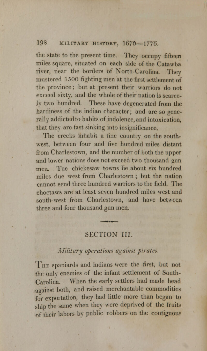 the state to the present time. They occupy fifteen miles square, situated on each side of the Catawba river, near the borders of North-Carolina. They mustered 1.500 fighting men at the first settlement of the province; but at present their warriors do not exceed sixty, and the whole of their nation is scarce- ly two hundred. These have degenerated from the hardiness of the indian character; and are so gene- rally addicted to habits of indolence, and intoxication, that they arc last sinking into insignificance. The creeks inhabit a fine country on the south- west, between four and five hundred miles distant from Charlestown, and the number of both the upper and lower nations does not exceed two thousand mm men. The chickesaw towns lie about six hundred miles due west from Charlestown ; but the nation cannot send three hundred warriors to the field. The choctaws are at least seven hundred miles west and south-west from Charlestown, and have between three and four thousand gun men. SECTION III. Military operations against pirates. The Spaniards and indians were the first, but not the only enemies of the infant settlement of South- Carolina. When the early settlers had made head against both, and raised merchantable commodities for exportation, they had little more than began to ship the same when they were deprived of the fruits of their labors by public robbers on the contiguous