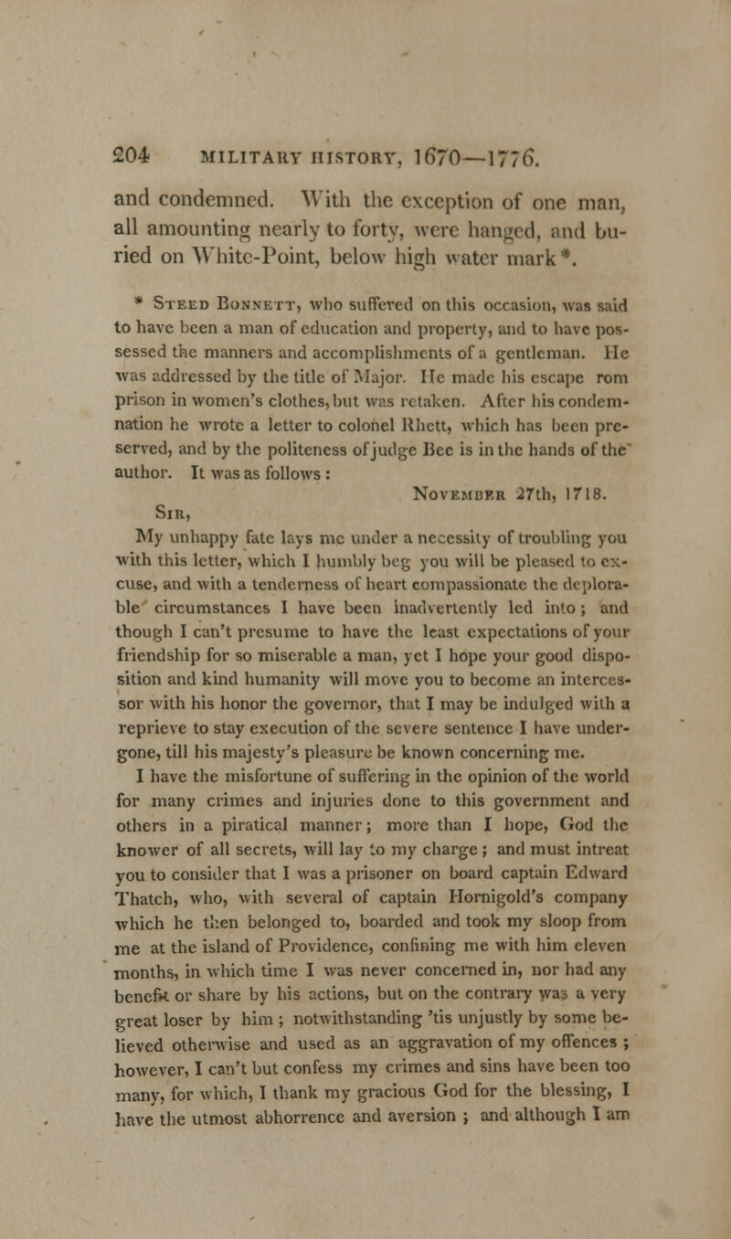 and condemned. With the exception of one man, all amounting nearly to forty, were hanged, and bu- ried on White-Point, below high water mark*. * Steed Bonnett, who suffered on this occasion, was said to have been a man of education and property, and to have pos- sessed the manners and accomplishments of a gentleman, lie was addressed by the title of Major. He made his escape rom prison in women's clothes, but was retaken. After his condem- nation he wrote a letter to colonel Rhctt, which has been pre- served, and by the politeness of judge Bee is in the hands of the' author. It was as follows : November 27th, 1718. Sir, My unhappy fate lays mc under a necessity of troubling you with this letter, which I humbly beg you will be pleased to ex- cuse, and with a tenderness of heart compassionate the deplora- ble circumstances I have been inadvertently led into ; and though I can't presume to have the least expectations of your friendship for so miserable a man, yet I hope your good dispo- sition and kind humanity will move you to become an interces- sor with his honor the governor, that I may be indulged with a reprieve to stay execution of the severe sentence I have under- gone, till his majesty's pleasure be known concerning me. I have the misfortune of suffering in the opinion of the world for many crimes and injuries done to this government and others in a piratical manner; more than I hope, God the knower of all secrets, will lay to my charge ; and must intreat you to consider that I was a prisoner on board captain Edward Thatch, who, with several of captain Hornigold's company which he then belonged to, boarded and took my sloop from me at the island of Providence, confining me with him eleven months, in which time I was never concerned in, nor had any benefit or share by his actions, but on the contrary was a very great loser by him ; notwithstanding 'tis unjustly by some be- lieved otherwise and used as an aggravation of my offences ; however, I can't but confess my crimes and sins have been too many, for which, I thank my gracious God for the blessing, I have the utmost abhorrence and aversion ; and although I am