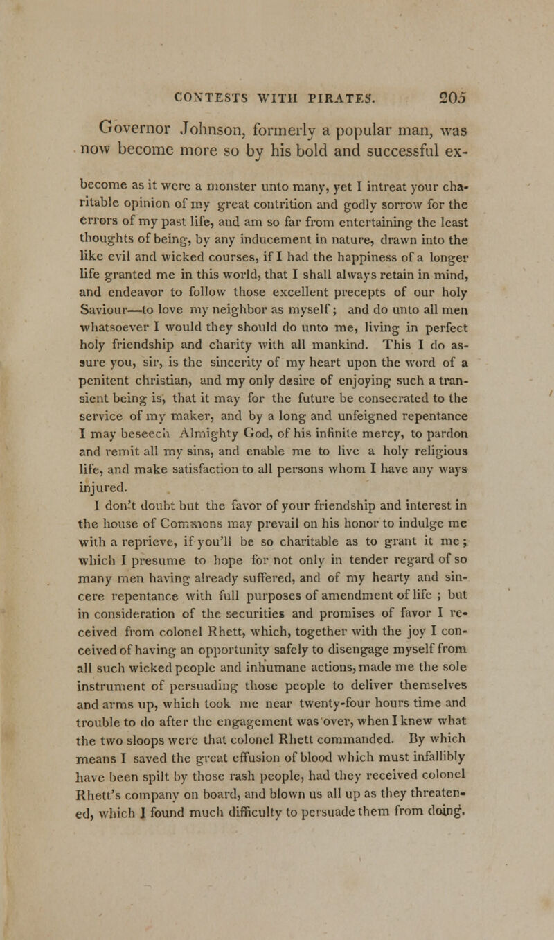 Governor Johnson, formerly a popular man, was now become more so by his bold and successful ex- become as it were a monster unto many, yet I intreat your cha- ritable opinion of my great contrition and godly sorrow for the errors of my past life, and am so far from entertaining the least thoughts of being, by any inducement in nature, drawn into the like evil and wicked courses, if I had the happiness of a longer life granted me in this world, that I shall always retain in mind, and endeavor to follow those excellent precepts of our holy Saviour—to love my neighbor as myself; and do unto all men whatsoever I would they should do unto me, living in perfect holy friendship and charity Avith all mankind. This I do as- sure you, sir, is the sincerity of my heart upon the word of a penitent christian, and my only desire of enjoying such a tran- sient being is, that it may for the future be consecrated to the service of my maker, and by a long and unfeigned repentance I may beseech Almighty God, of his infinite mercy, to pardon and remit all my sins, and enable me to live a holy religious life, and make satisfaction to all persons whom I have any ways injured. I don't doubt but the favor of your friendship and interest in the house of Comnions may prevail on his honor to indulge me with a reprieve, if you'll be so charitable as to grant it me; which I presume to hope for not only in tender regard of so many men having already suffered, and of my hearty and sin- cere repentance with full purposes of amendment of life ; but in consideration of the securities and promises of favor I re- ceived from colonel Rhett, which, together with the joy I con- ceived of having an opportunity safely to disengage myself from all such wicked people and inhumane actions, made me the sole instrument of persuading those people to deliver themselves and arms up, which took me near twenty-four hours time and trouble to do after the engagement was over, when I knew what the two sloops were that colonel Rhett commanded. By which means I saved the great effusion of blood which must infallibly have been spilt by those rash people, had they received colonel Rhett's company on board, and blown us all up as they threaten- ed, which I found much difficulty to persuade them from doing\