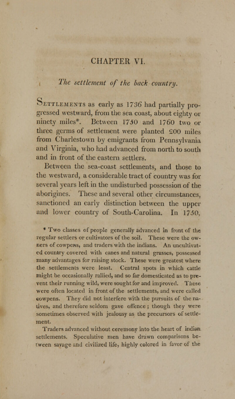 CHAPTER VI. The settlement of the back country. settlements as early as 1736 had partially pro- gressed westward, from the sea coast, about eighty or ninety miles*. Between 1750 and 1760 two or three germs of settlement were planted 200 miles from Charlestown by emigrants from Pennsylvania and Virginia, who had advanced from north to south and in front of the eastern settlers. Between the sea-coast settlements, and those to the westward, a considerable tract of country was for several years left in the undisturbed possession of the aborigines. These and several other circumstances, sanctioned an early distinction between the upper and lower country of South-Carolina. In 1750, * Two classes of people generally advanced in front of the regular settlers or cultivators of the soil. These were the ow- ners of cowpens, and traders with the Indians. An uncultivat- ed country covered with canes and natural grasses, possessed many advantages for raising stock. These were greatest where the settlements were least. Central spots in which cattle might be occasionally rallied, and so far domesticated as to pre- vent their running wild, were sought for and improved. These were often located in front of the settlements, and were called cowpens. They did not interfere with the pursuits of the na- tives, and therefore seldom gave offence; though they were sometimes observed with jealousy as the precursors of settle- ment. Traders advanced without ceremony into the heart of indian settlements. Speculative men have drawn comparisons be- tween savage and civilized life, highly colored in favor of the