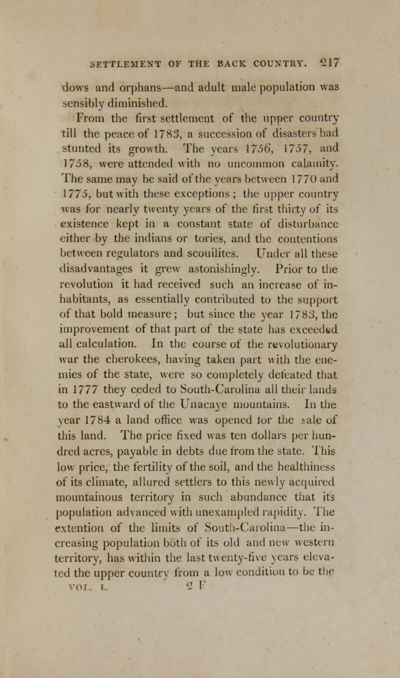 dows and orphans—and adult male population was sensibly diminished. From the first settlement of the upper country till the peace of 1783, a succession of disasters had stunted its growth. The years 17-56, 1757, and 1758, were attended with ho uncommon calamity. The same may be said of the years between 1770 and 1775, but with these exceptions ; the upper country was for nearly twenty years of the first thirty of its existence kept in a constant state of disturbance either by the indians or tories, and the contentions between regulators and scouilites. Under all these disadvantages it grew astonishingly. Prior to the revolution it had received such an increase of in- habitants, as essentially contributed to the support of that bold measure; but since the year 1783, the improvement of that part of the state has exceeded all calculation. In the course of the revolutionary war the cherokees, having taken part with the ene- mies of the state, were so completely defeated that in 1777 they ceded to South-Carolina all their lands to the eastward of the Unacaye mountains. In the year 1784 a land office was opened tor the tale of this land. The price fixed was ten dollars per hun- dred acres, payable in debts due from the state. This low price, the fertility of the soil, and the healthiness of its climate, allured settlers to this newly acquired mountainous territory in such abundance that its population advanced with unexampled rapidity. The extention of the limits of South-Carolina—the in- creasing population both of its old and new western territory, has within the last twenty-five years eleva- ted the upper country from a low condition to be the vol. t.. 2 1-