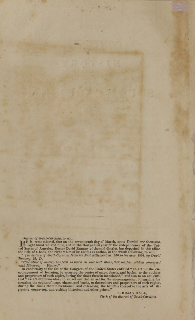 Dittrid of South-Carolina, to wit: 7|3)E it remembered, that on the seventeenth day of March, anno Domini one Uiousan*i Jit) fight hundred and nine, and in the thirty-third year of the independence of the Uni- ted States of America. Doctor David Ramsay of the said district, has deposited in this office the title of a book, the right w hereof he claims as author, in the words following, to wit: * The history of South-Carolina from its first settlement in 1670 to the year 1808, by Daviil Ramsay, M. D. iTTie Muse of history has been so much in love with Mars, that she has seldom conversed with Minerva. Henry. In conformity to the act of the Congress of the United States entitled  an act for the en- couragement ot learning, by securing the copies of maps, charts, and books, to the authors and proprietors of such copies, during the times therein mentioned, and also to an act enti- tled  an act supplementary to an act entitled an act for (he encouragement of learning, by securing the copies of maps, charts, and books, to the authors and proprietors of such copies, during the times therein mentioned, and eMending the benefits thereof to the arts of dc frgning, engraving, and etching historical and other prints. THOMAS HALL, Clerk tftlte district of South-Carolina