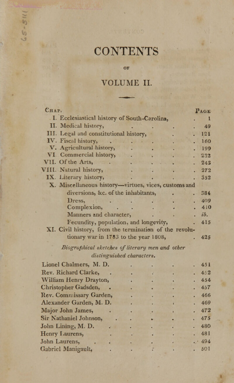 CONTENTS VOLUME II. Chap. Page I. Ecclesiastical history of South-Carolina, . I II. Medical history, . . . .49 III. Legal and constitutional history, . .121 IV. Fiscal history, . • . . .160 V. Agricultural history, .... 199 VI Commercial histoiy, .... 232 VII. Of the Arts, . . , . . 243 VIII. Natural history, .... 272 IX. Literary history, . » . .352 X. Miscellaneous histoiy—virtues, vices, customs and diversions, Sec. of the inhabitants, . . 384 Dress, ..... 409 Complexion, . . . . .410 Manners and character, . . . ib. Fecundity, population, and longevity, . 415 XI. Civil history, from the termination of the revolu- tionary war in 1783 to the year 1808, . 425 Biogra/ihical sketches of literary men and other distinguished characters. Lionel Chalmers, M. D. Rev. Richard Clarke, William Henry Drayton, Christopher Gadsden, Rev. Commissary Garden, Alexander Garden, M. D. Major John James, Sir Nathaniel Johnson, John Lining, M. D. „ Henry Laurens, John Laurens, Gabriel Manigault, . . 451 . 452 . 454 . . 457 . 466 . 469 . . 472 . . 1 . 475 . . 480 . . 481 . . . • 494 . 501